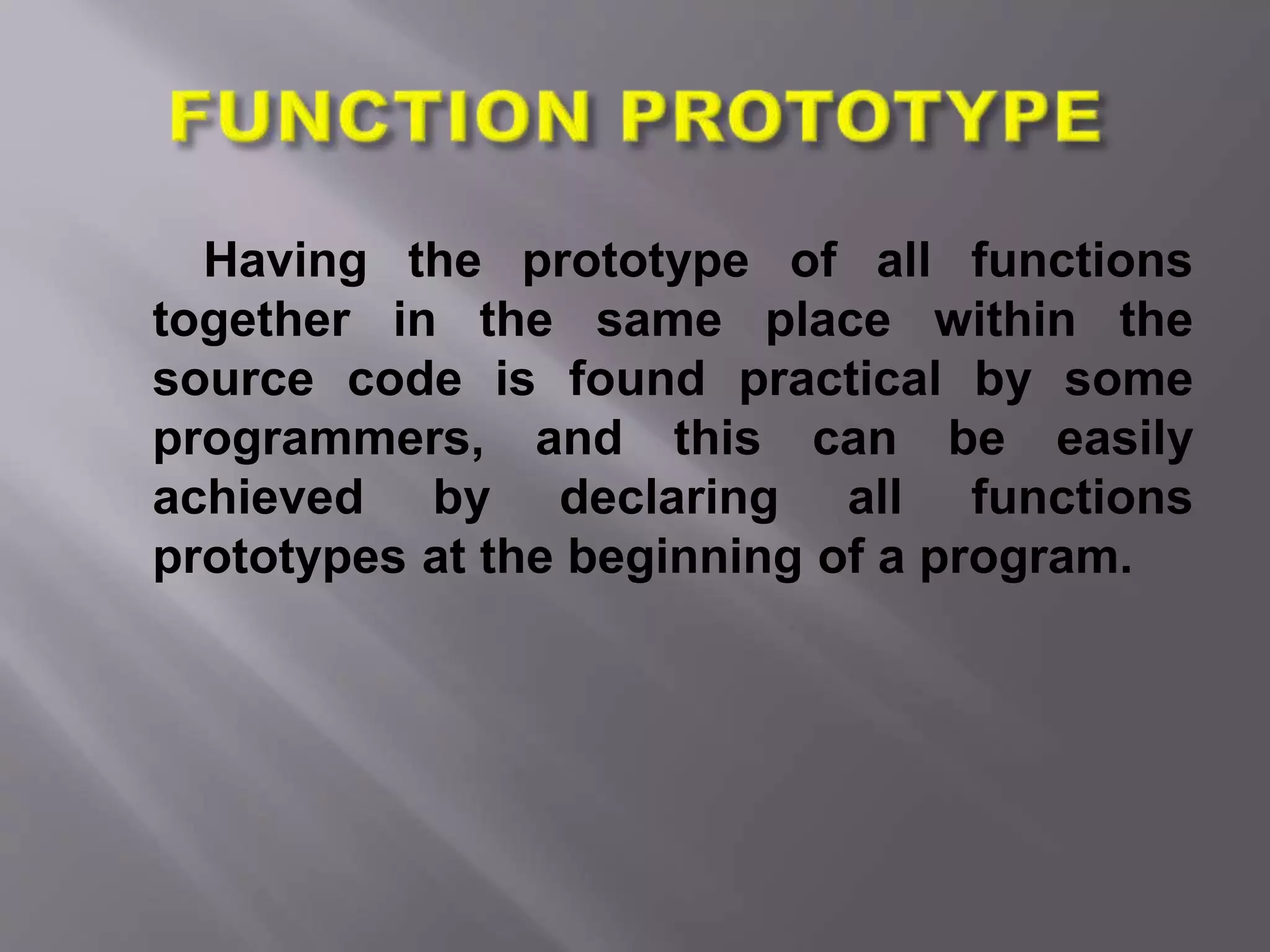 Having the prototype of all functions
together in the same place within the
source code is found practical by some
programmers, and this can be easily
achieved by declaring all functions
prototypes at the beginning of a program.
 