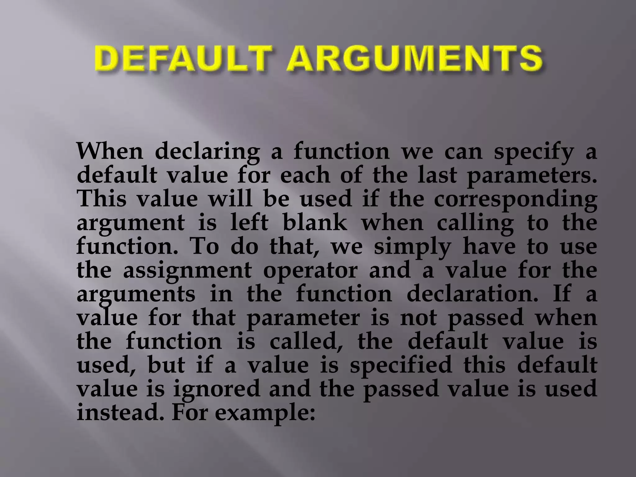 When declaring a function we can specify a
default value for each of the last parameters.
This value will be used if the corresponding
argument is left blank when calling to the
function. To do that, we simply have to use
the assignment operator and a value for the
arguments in the function declaration. If a
value for that parameter is not passed when
the function is called, the default value is
used, but if a value is specified this default
value is ignored and the passed value is used
instead. For example:
 