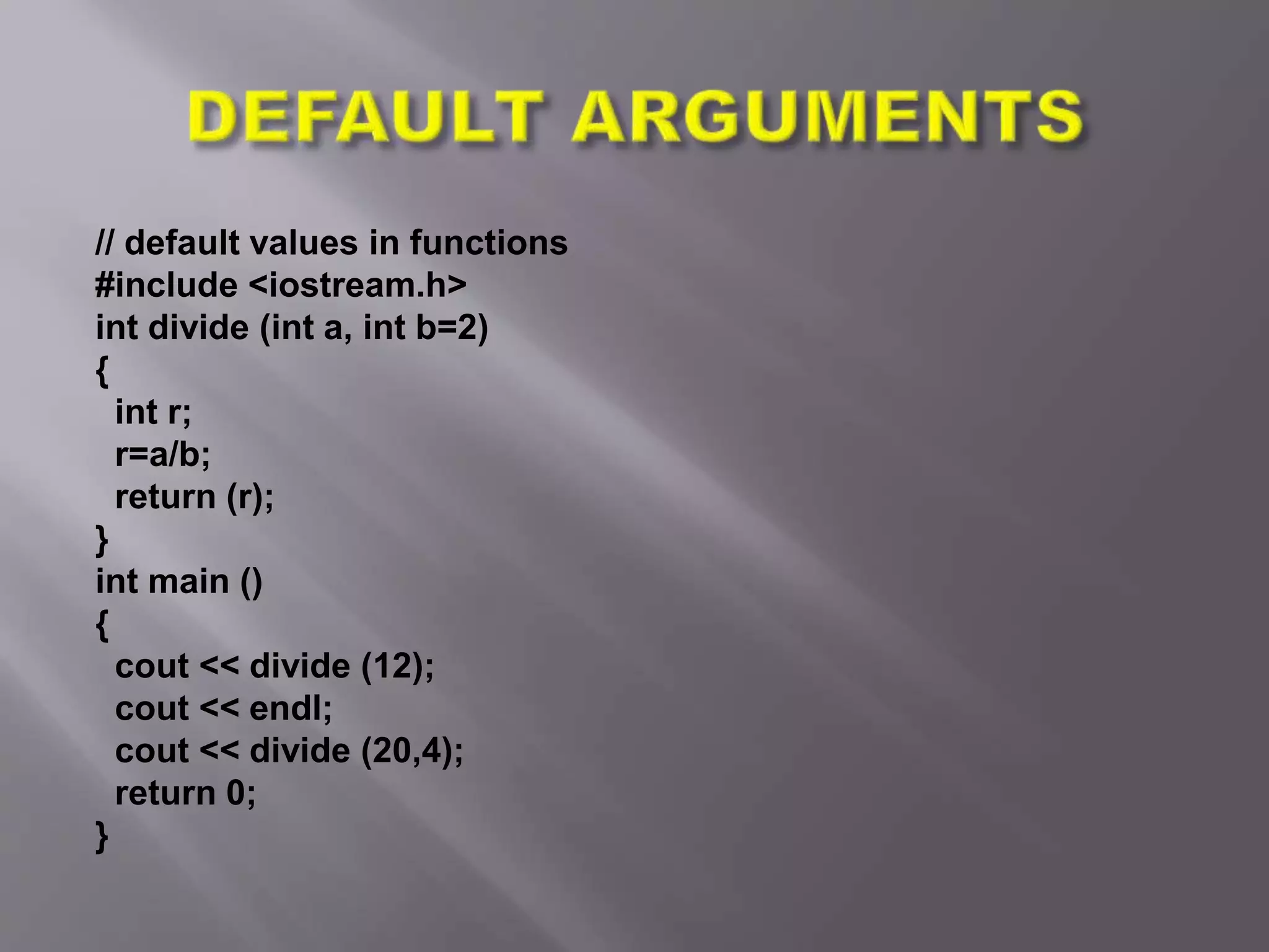 // default values in functions
#include <iostream.h>
int divide (int a, int b=2)
{
int r;
r=a/b;
return (r);
}
int main ()
{
cout << divide (12);
cout << endl;
cout << divide (20,4);
return 0;
}
 