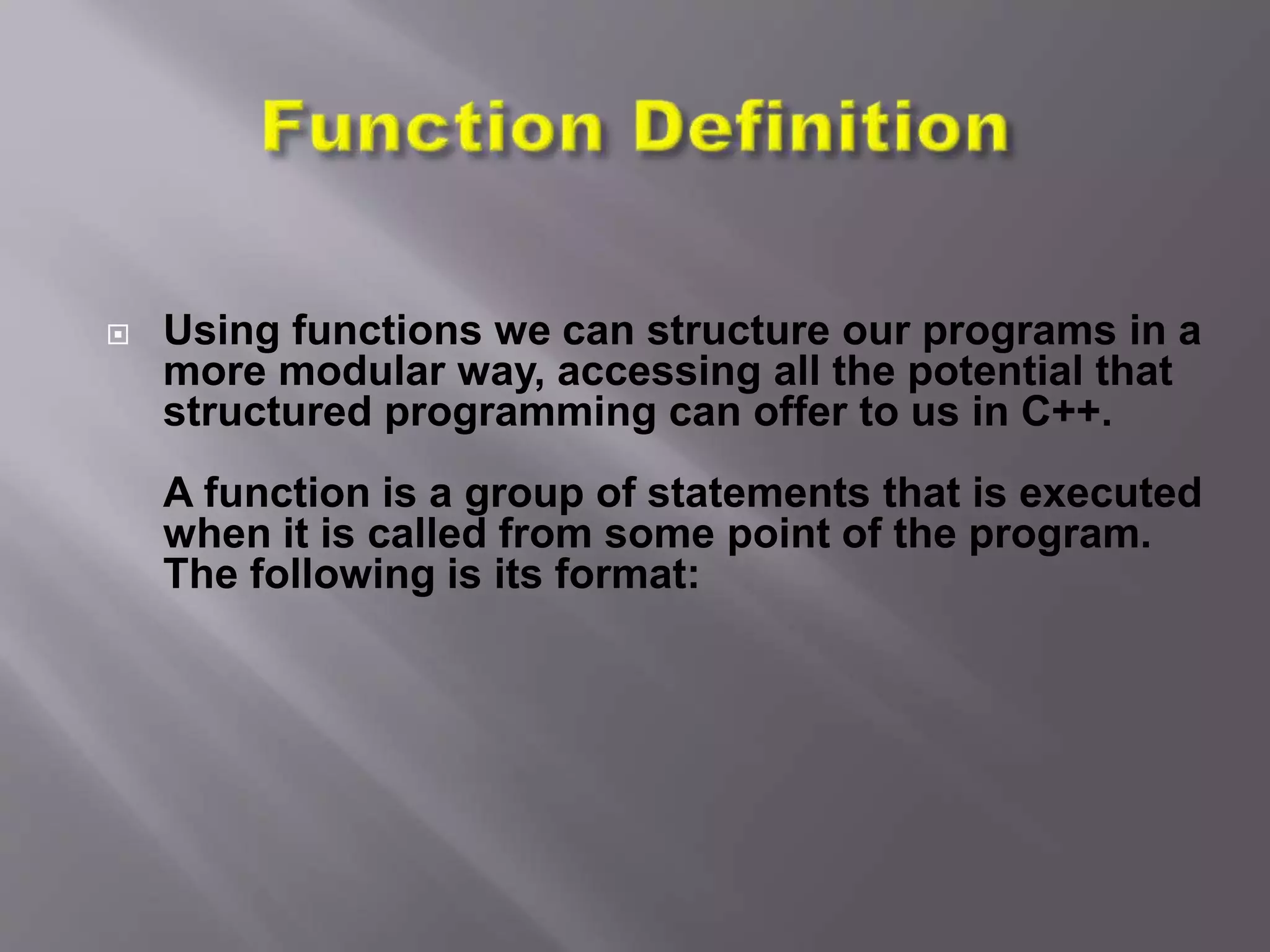  Using functions we can structure our programs in a
more modular way, accessing all the potential that
structured programming can offer to us in C++.
A function is a group of statements that is executed
when it is called from some point of the program.
The following is its format:
 