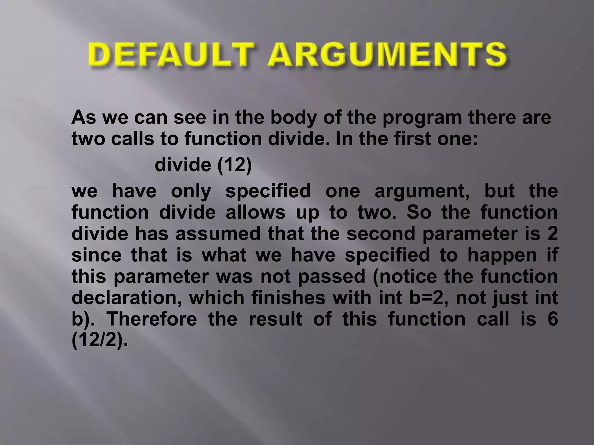 As we can see in the body of the program there are
two calls to function divide. In the first one:
divide (12)
we have only specified one argument, but the
function divide allows up to two. So the function
divide has assumed that the second parameter is 2
since that is what we have specified to happen if
this parameter was not passed (notice the function
declaration, which finishes with int b=2, not just int
b). Therefore the result of this function call is 6
(12/2).
 