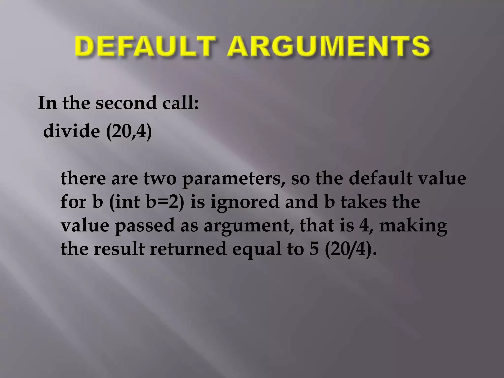 In the second call:
divide (20,4)
there are two parameters, so the default value
for b (int b=2) is ignored and b takes the
value passed as argument, that is 4, making
the result returned equal to 5 (20/4).
 