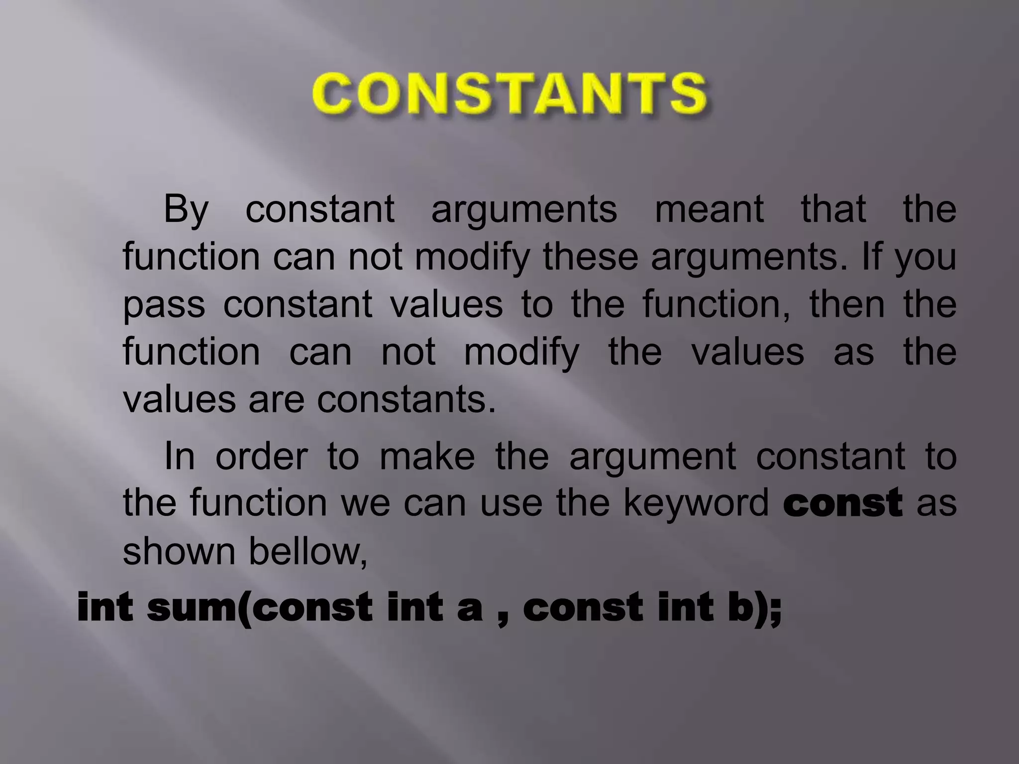 By constant arguments meant that the
function can not modify these arguments. If you
pass constant values to the function, then the
function can not modify the values as the
values are constants.
In order to make the argument constant to
the function we can use the keyword const as
shown bellow,
int sum(const int a , const int b);
 