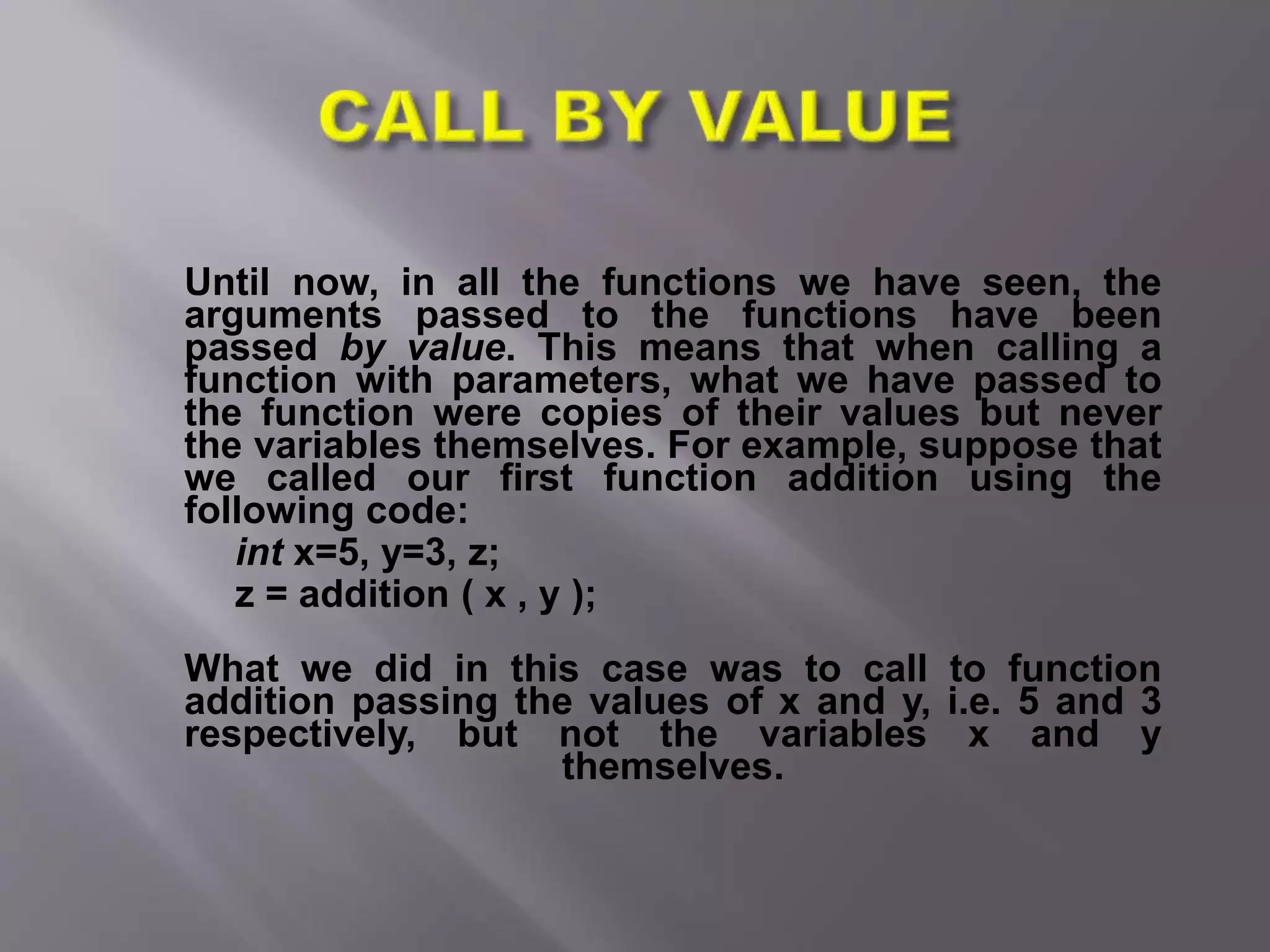 Until now, in all the functions we have seen, the
arguments passed to the functions have been
passed by value. This means that when calling a
function with parameters, what we have passed to
the function were copies of their values but never
the variables themselves. For example, suppose that
we called our first function addition using the
following code:
int x=5, y=3, z;
z = addition ( x , y );
What we did in this case was to call to function
addition passing the values of x and y, i.e. 5 and 3
respectively, but not the variables x and y
themselves.
 
