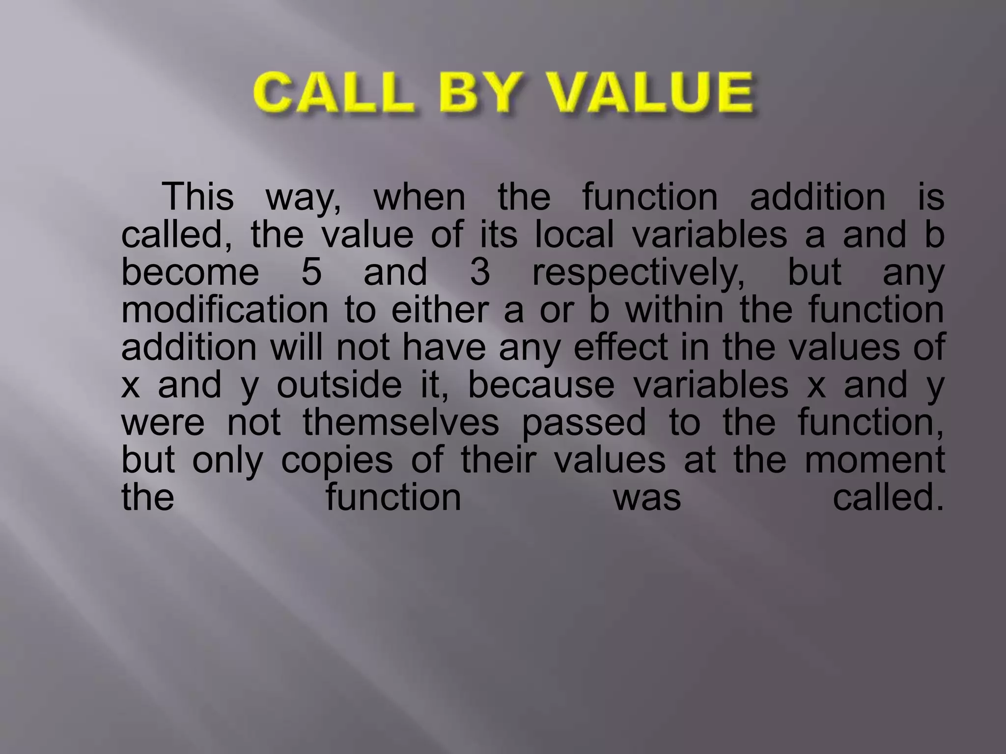 This way, when the function addition is
called, the value of its local variables a and b
become 5 and 3 respectively, but any
modification to either a or b within the function
addition will not have any effect in the values of
x and y outside it, because variables x and y
were not themselves passed to the function,
but only copies of their values at the moment
the function was called.
 
