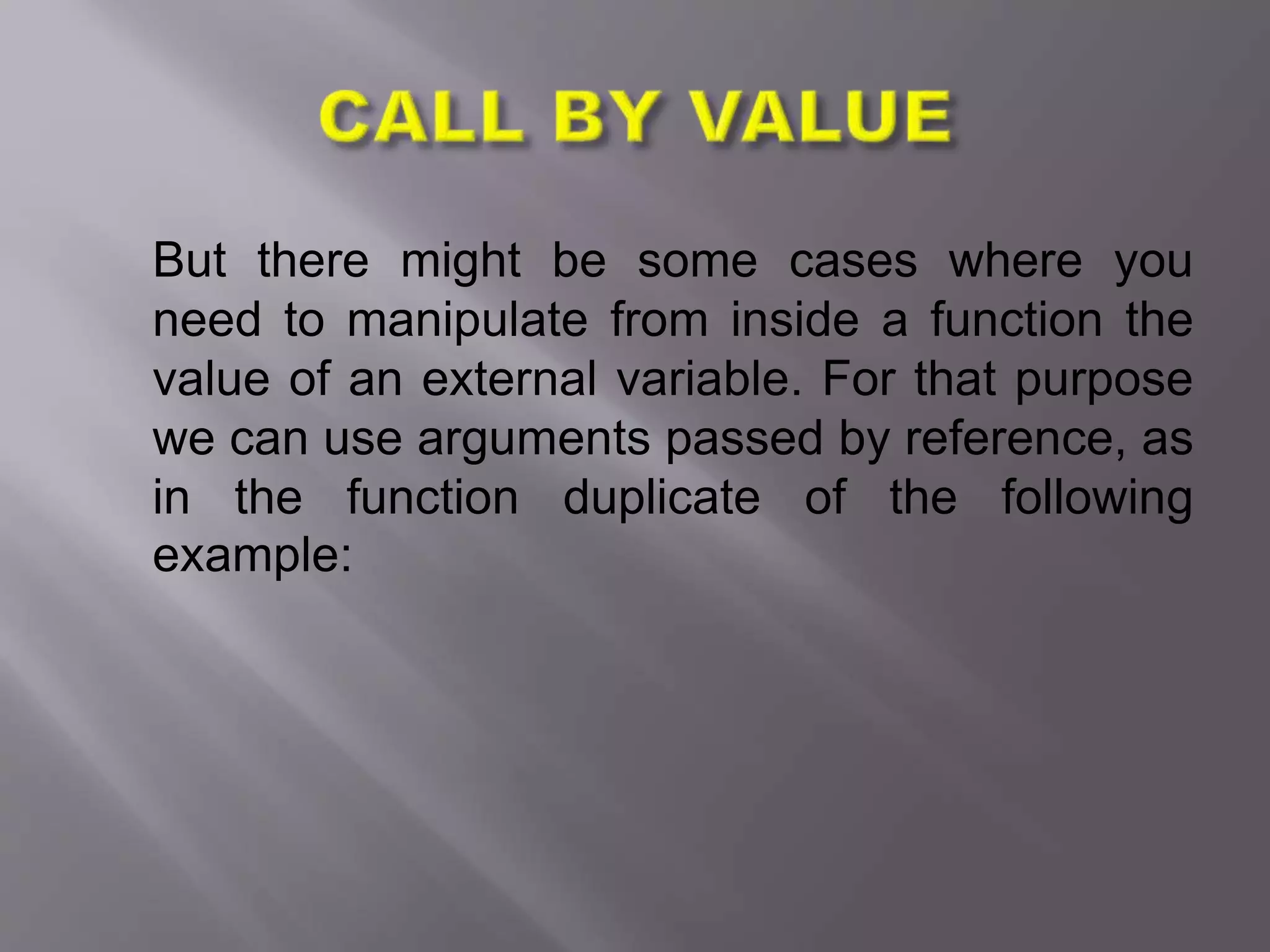 But there might be some cases where you
need to manipulate from inside a function the
value of an external variable. For that purpose
we can use arguments passed by reference, as
in the function duplicate of the following
example:
 