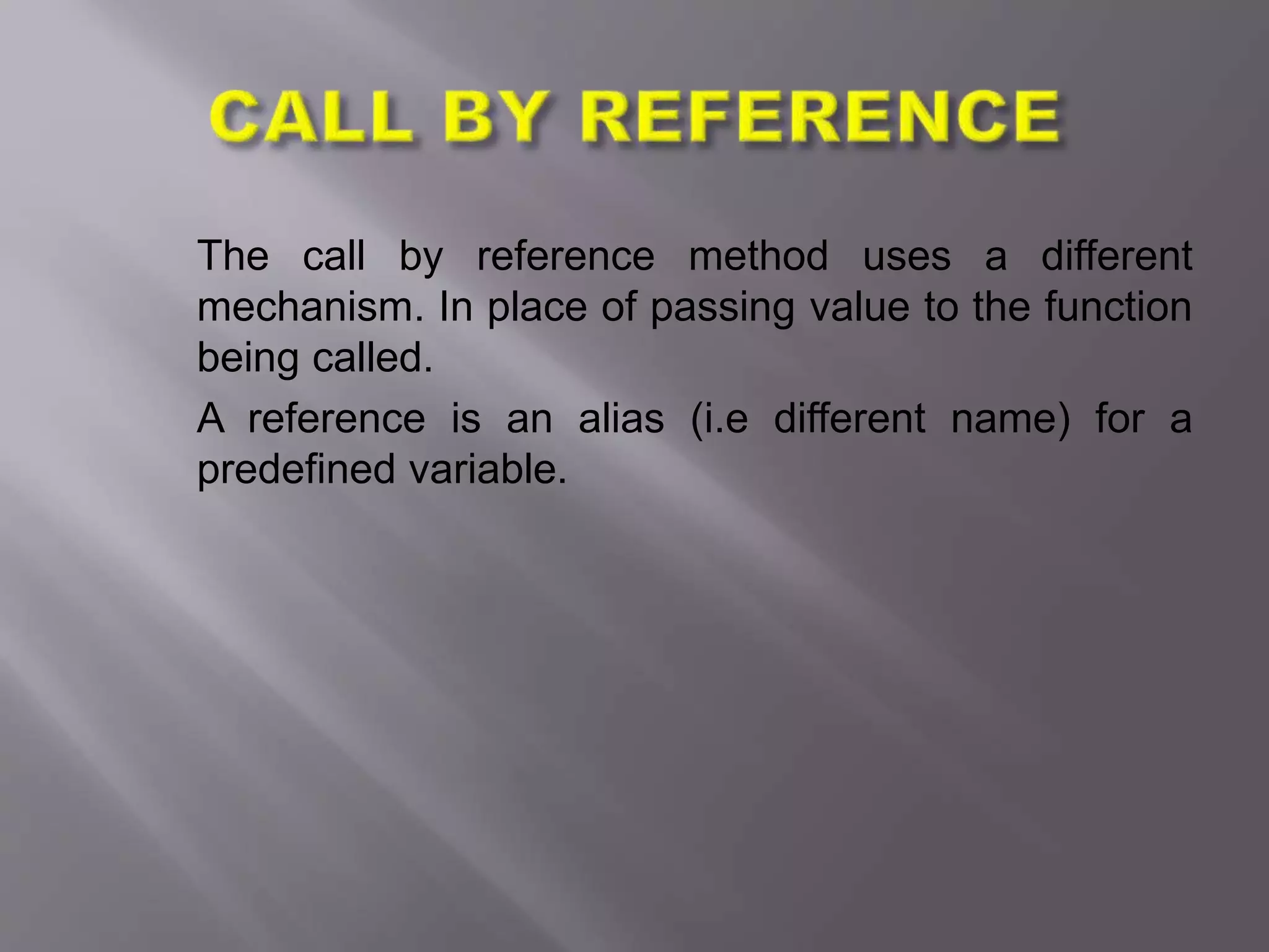 The call by reference method uses a different
mechanism. In place of passing value to the function
being called.
A reference is an alias (i.e different name) for a
predefined variable.
 
