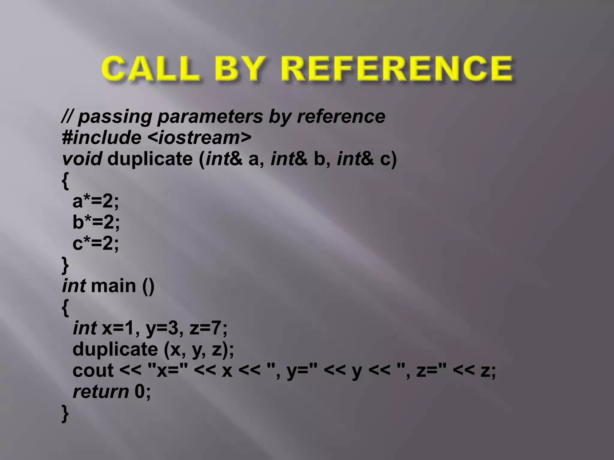 // passing parameters by reference
#include <iostream>
void duplicate (int& a, int& b, int& c)
{
a*=2;
b*=2;
c*=2;
}
int main ()
{
int x=1, y=3, z=7;
duplicate (x, y, z);
cout << "x=" << x << ", y=" << y << ", z=" << z;
return 0;
}
 