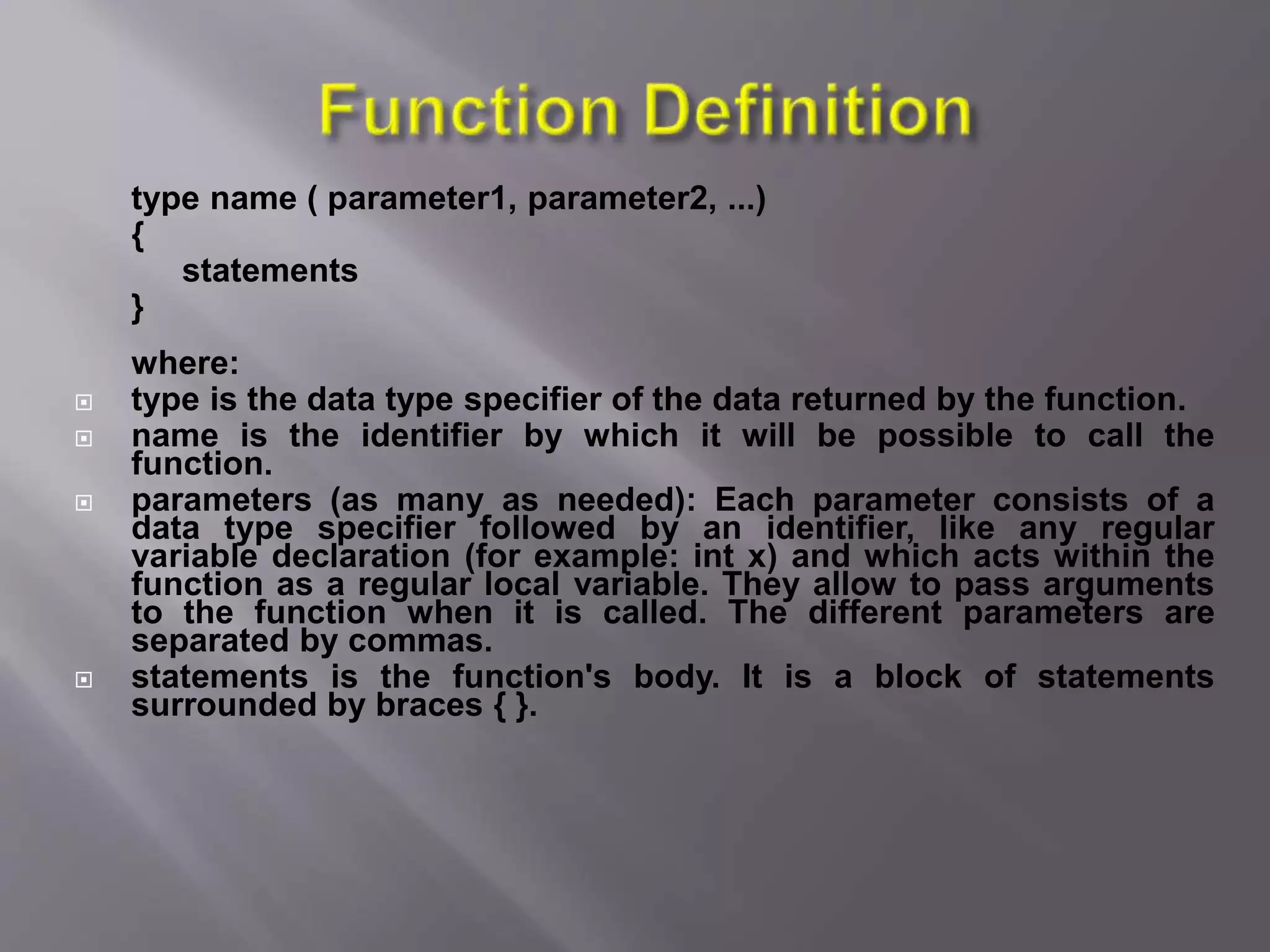 type name ( parameter1, parameter2, ...)
{
statements
}
where:
 type is the data type specifier of the data returned by the function.
 name is the identifier by which it will be possible to call the
function.
 parameters (as many as needed): Each parameter consists of a
data type specifier followed by an identifier, like any regular
variable declaration (for example: int x) and which acts within the
function as a regular local variable. They allow to pass arguments
to the function when it is called. The different parameters are
separated by commas.
 statements is the function's body. It is a block of statements
surrounded by braces { }.
 