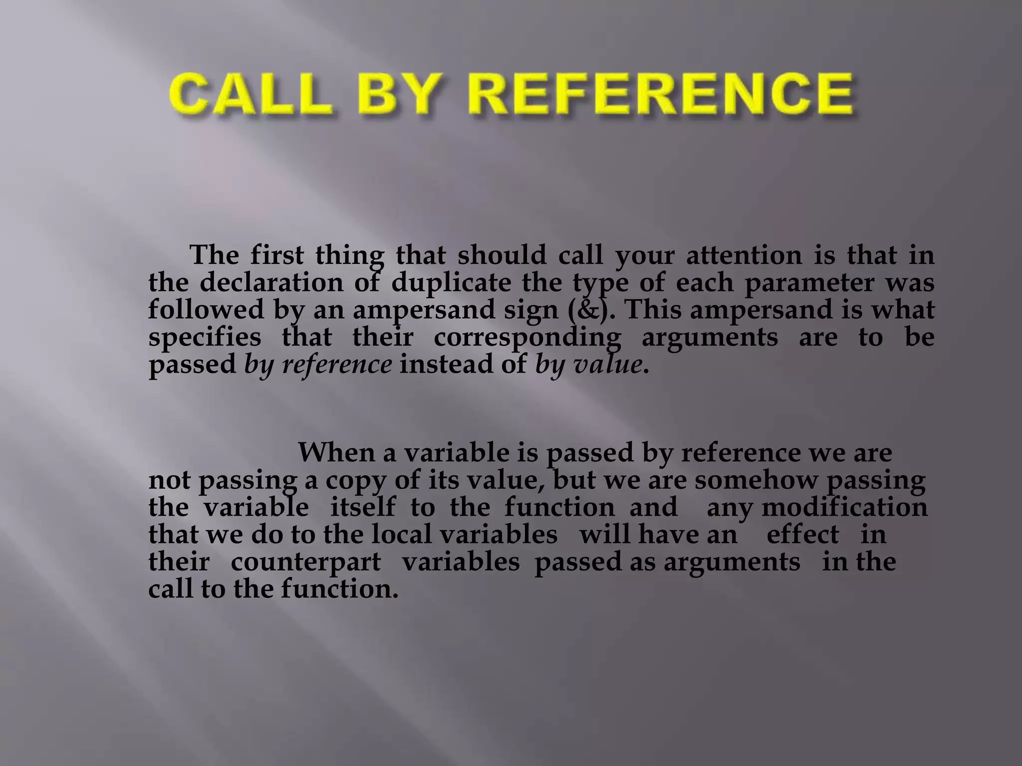 The first thing that should call your attention is that in
the declaration of duplicate the type of each parameter was
followed by an ampersand sign (&). This ampersand is what
specifies that their corresponding arguments are to be
passed by reference instead of by value.
When a variable is passed by reference we are
not passing a copy of its value, but we are somehow passing
the variable itself to the function and any modification
that we do to the local variables will have an effect in
their counterpart variables passed as arguments in the
call to the function.
 