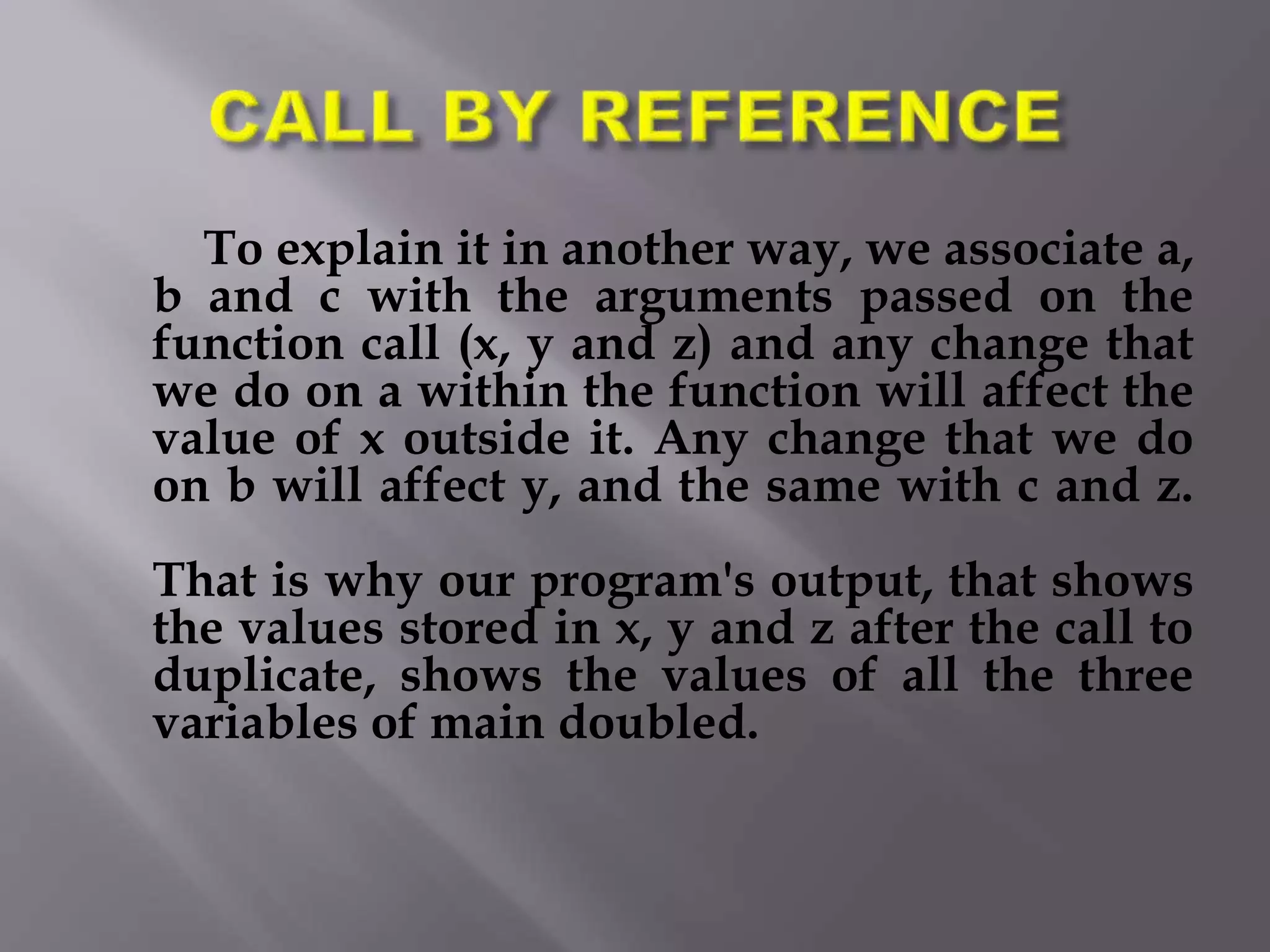 To explain it in another way, we associate a,
b and c with the arguments passed on the
function call (x, y and z) and any change that
we do on a within the function will affect the
value of x outside it. Any change that we do
on b will affect y, and the same with c and z.
That is why our program's output, that shows
the values stored in x, y and z after the call to
duplicate, shows the values of all the three
variables of main doubled.
 