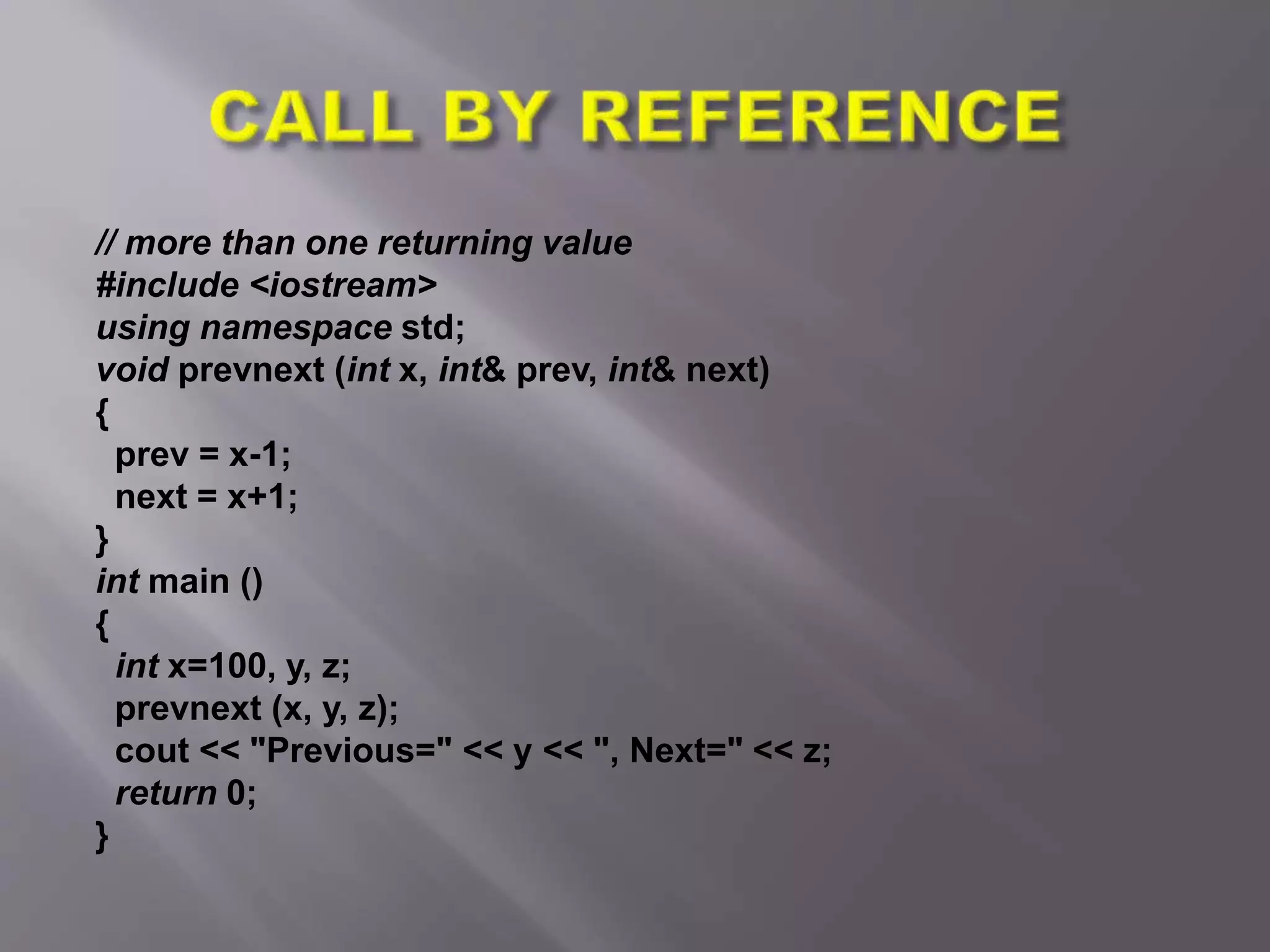 // more than one returning value
#include <iostream>
using namespace std;
void prevnext (int x, int& prev, int& next)
{
prev = x-1;
next = x+1;
}
int main ()
{
int x=100, y, z;
prevnext (x, y, z);
cout << "Previous=" << y << ", Next=" << z;
return 0;
}
 