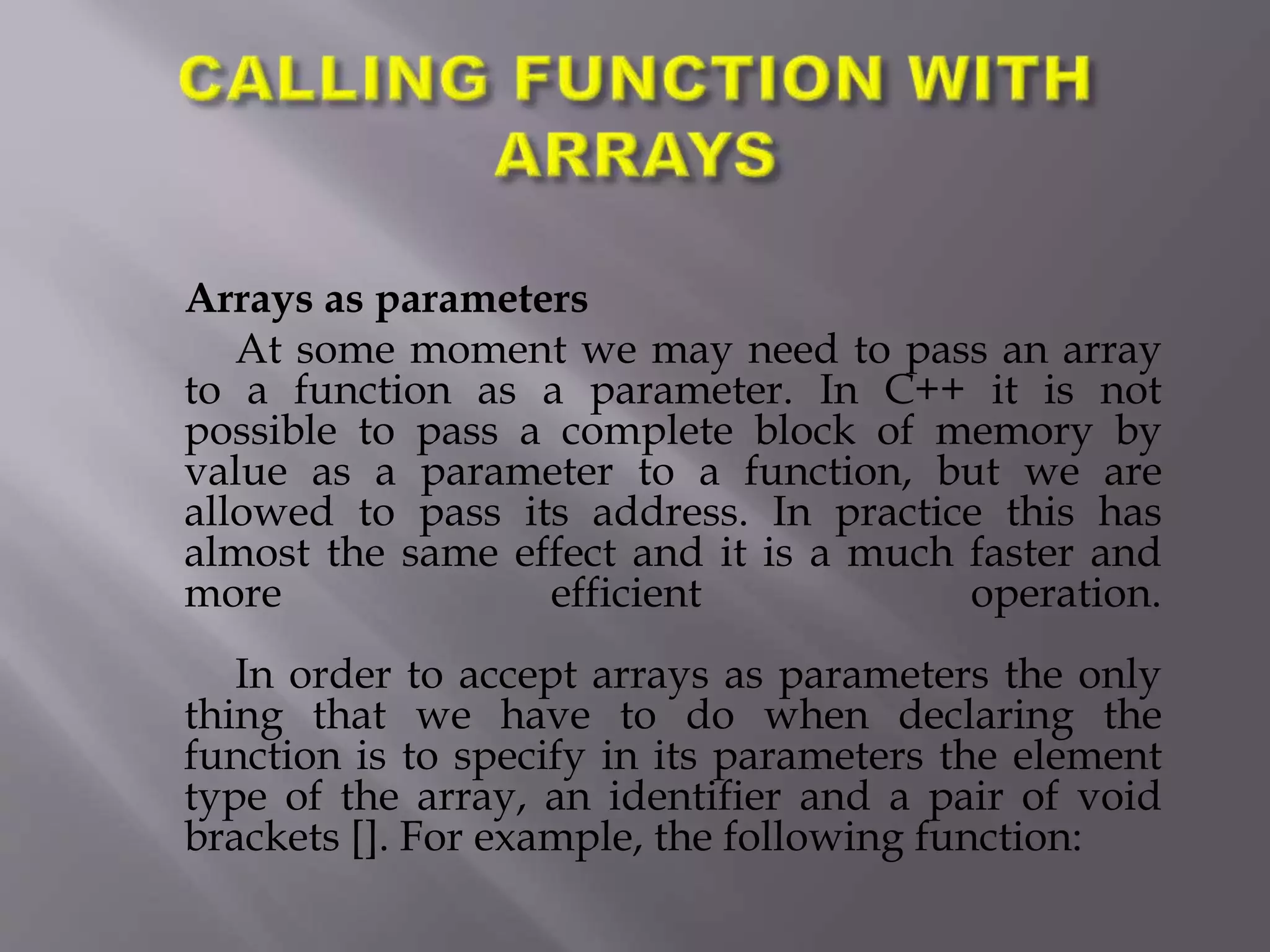 Arrays as parameters
At some moment we may need to pass an array
to a function as a parameter. In C++ it is not
possible to pass a complete block of memory by
value as a parameter to a function, but we are
allowed to pass its address. In practice this has
almost the same effect and it is a much faster and
more efficient operation.
In order to accept arrays as parameters the only
thing that we have to do when declaring the
function is to specify in its parameters the element
type of the array, an identifier and a pair of void
brackets []. For example, the following function:
 