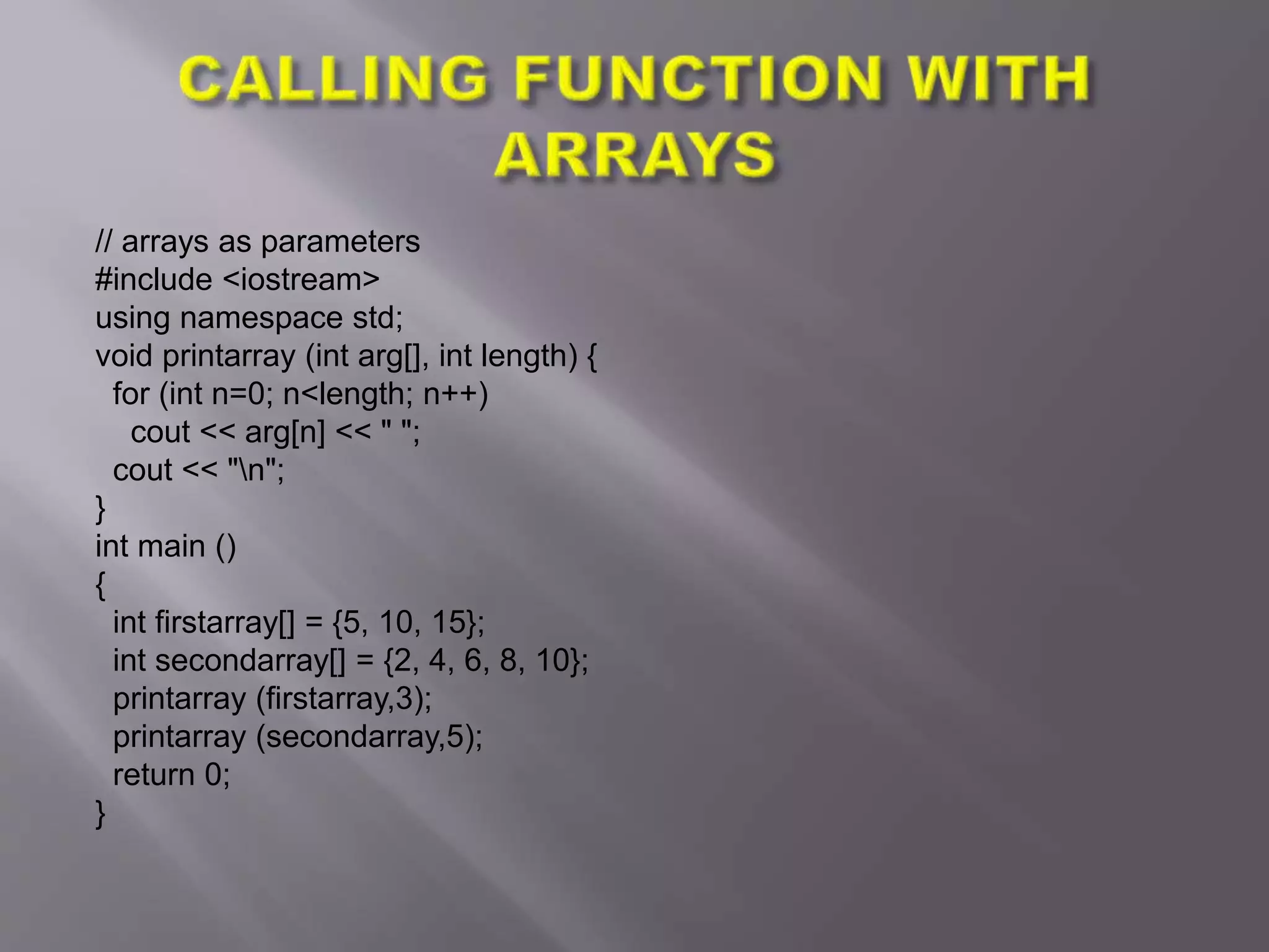 // arrays as parameters
#include <iostream>
using namespace std;
void printarray (int arg[], int length) {
for (int n=0; n<length; n++)
cout << arg[n] << " ";
cout << "n";
}
int main ()
{
int firstarray[] = {5, 10, 15};
int secondarray[] = {2, 4, 6, 8, 10};
printarray (firstarray,3);
printarray (secondarray,5);
return 0;
}
 