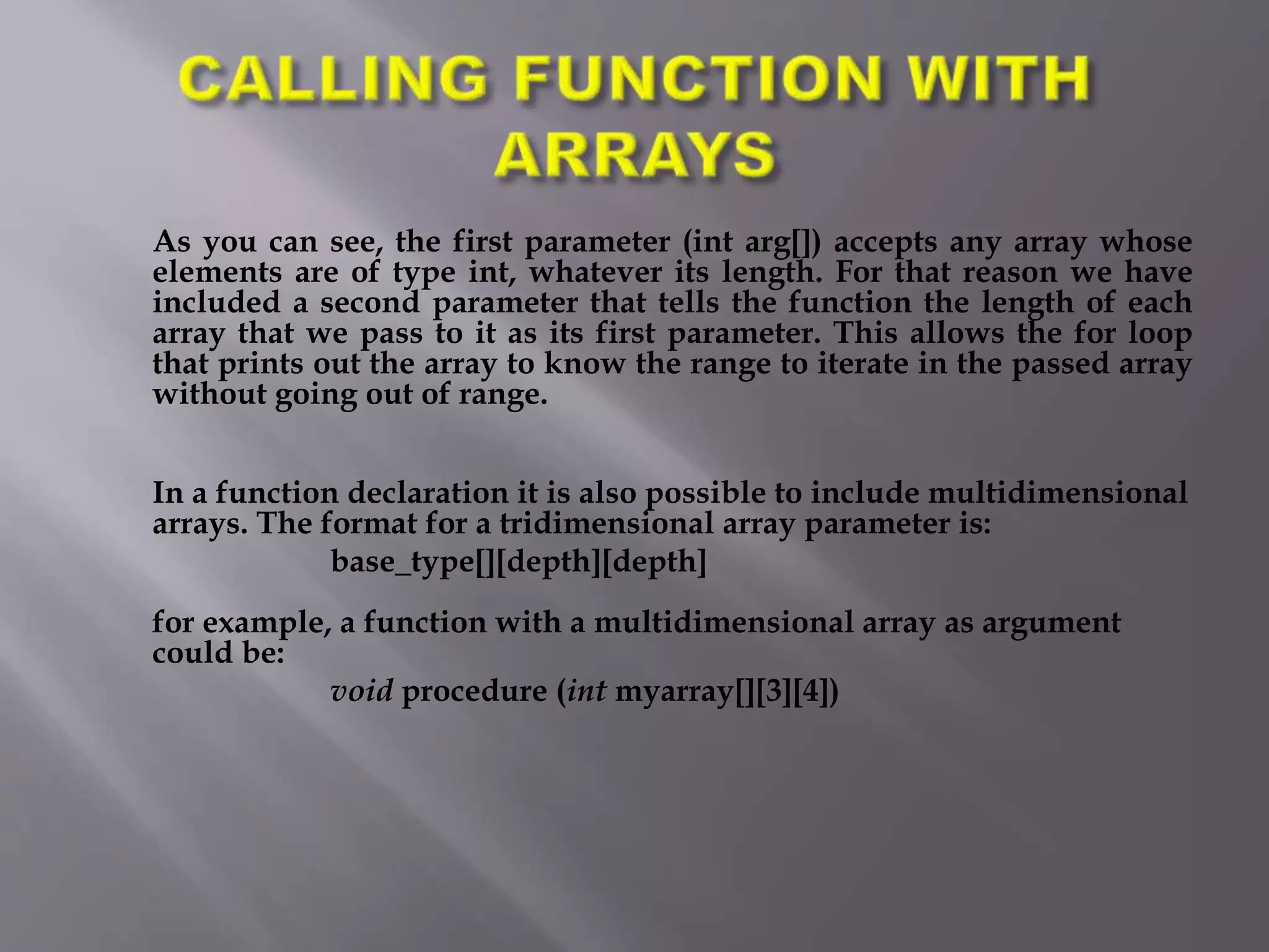 As you can see, the first parameter (int arg[]) accepts any array whose
elements are of type int, whatever its length. For that reason we have
included a second parameter that tells the function the length of each
array that we pass to it as its first parameter. This allows the for loop
that prints out the array to know the range to iterate in the passed array
without going out of range.
In a function declaration it is also possible to include multidimensional
arrays. The format for a tridimensional array parameter is:
base_type[][depth][depth]
for example, a function with a multidimensional array as argument
could be:
void procedure (int myarray[][3][4])
 