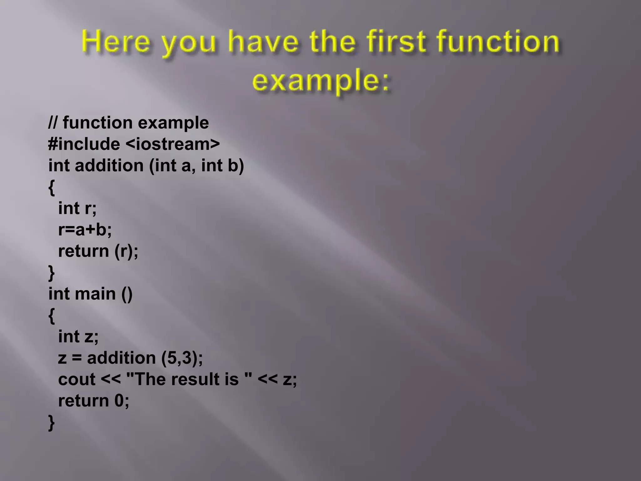// function example
#include <iostream>
int addition (int a, int b)
{
int r;
r=a+b;
return (r);
}
int main ()
{
int z;
z = addition (5,3);
cout << "The result is " << z;
return 0;
}
 