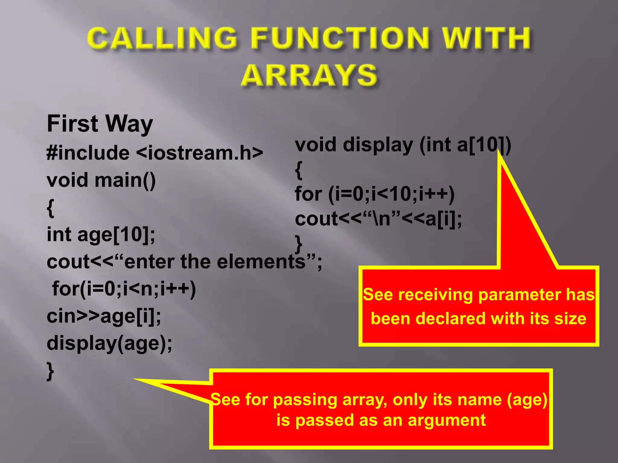 First Way
#include <iostream.h>
void main()
{
int age[10];
cout<<“enter the elements”;
for(i=0;i<n;i++)
cin>>age[i];
display(age);
}
See for passing array, only its name (age)
is passed as an argument
void display (int a[10])
{
for (i=0;i<10;i++)
cout<<“n”<<a[i];
}
See receiving parameter has
been declared with its size
 