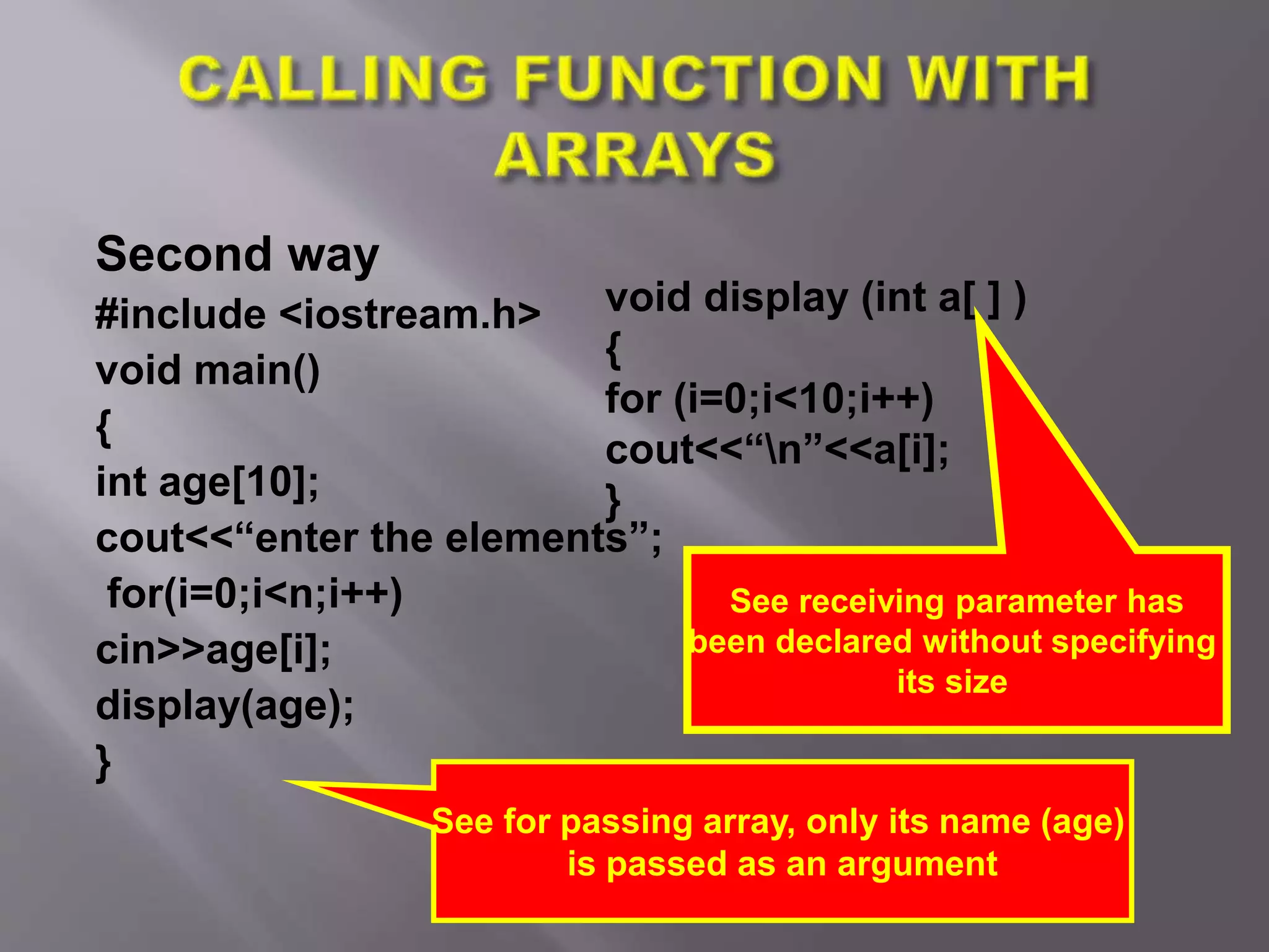 Second way
#include <iostream.h>
void main()
{
int age[10];
cout<<“enter the elements”;
for(i=0;i<n;i++)
cin>>age[i];
display(age);
}
See for passing array, only its name (age)
is passed as an argument
void display (int a[ ] )
{
for (i=0;i<10;i++)
cout<<“n”<<a[i];
}
See receiving parameter has
been declared without specifying
its size
 