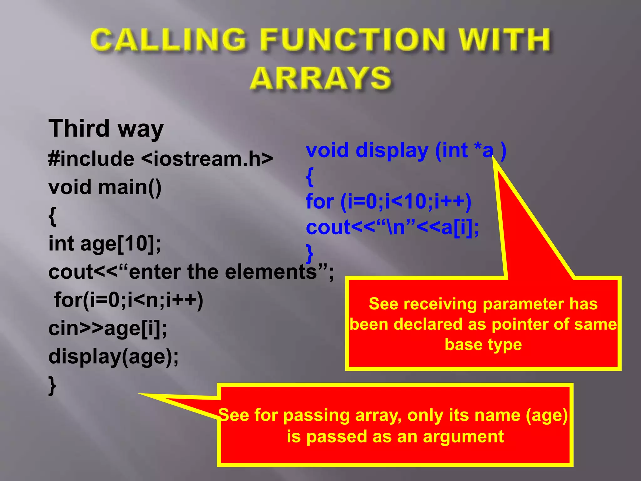 Third way
#include <iostream.h>
void main()
{
int age[10];
cout<<“enter the elements”;
for(i=0;i<n;i++)
cin>>age[i];
display(age);
}
See for passing array, only its name (age)
is passed as an argument
void display (int *a )
{
for (i=0;i<10;i++)
cout<<“n”<<a[i];
}
See receiving parameter has
been declared as pointer of same
base type
 