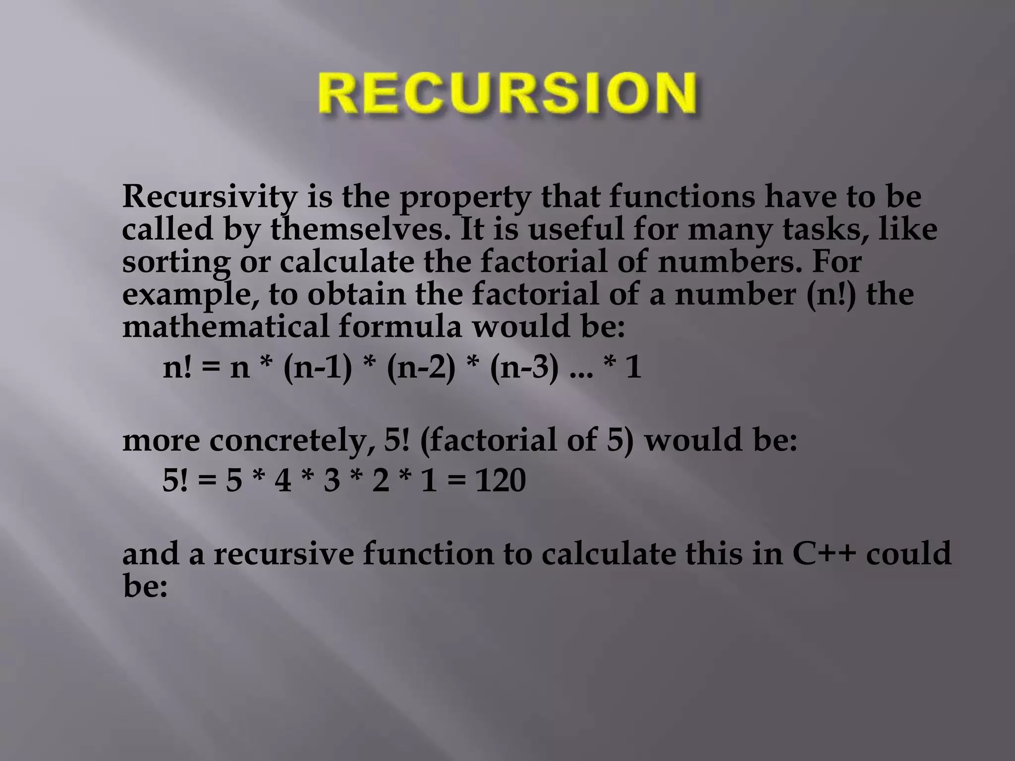 Recursivity is the property that functions have to be
called by themselves. It is useful for many tasks, like
sorting or calculate the factorial of numbers. For
example, to obtain the factorial of a number (n!) the
mathematical formula would be:
n! = n * (n-1) * (n-2) * (n-3) ... * 1
more concretely, 5! (factorial of 5) would be:
5! = 5 * 4 * 3 * 2 * 1 = 120
and a recursive function to calculate this in C++ could
be:
 
