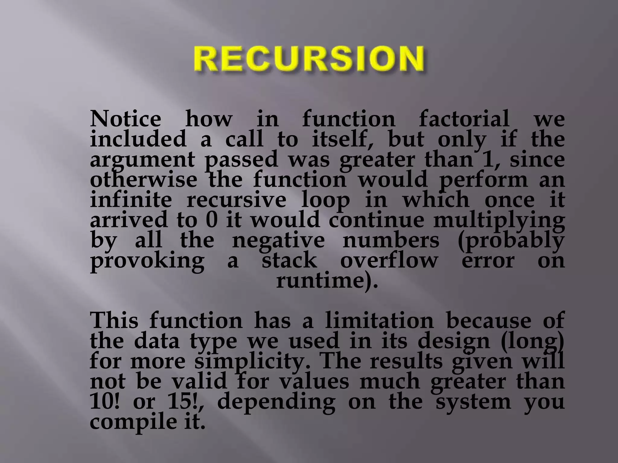 Notice how in function factorial we
included a call to itself, but only if the
argument passed was greater than 1, since
otherwise the function would perform an
infinite recursive loop in which once it
arrived to 0 it would continue multiplying
by all the negative numbers (probably
provoking a stack overflow error on
runtime).
This function has a limitation because of
the data type we used in its design (long)
for more simplicity. The results given will
not be valid for values much greater than
10! or 15!, depending on the system you
compile it.
 
