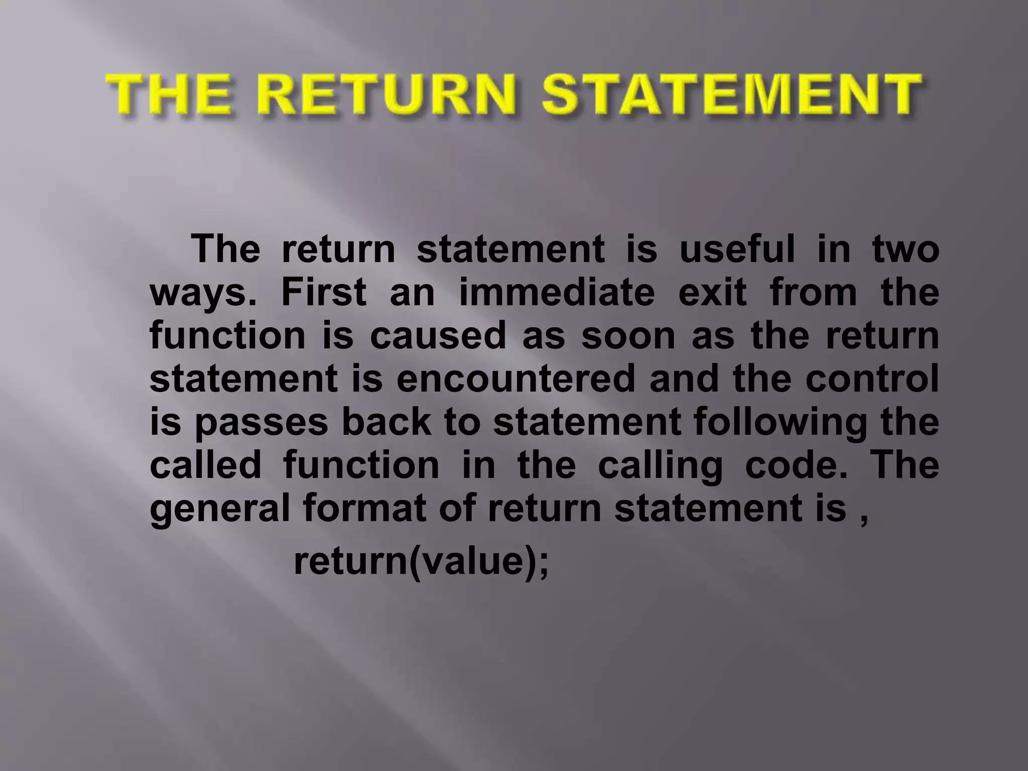 The return statement is useful in two
ways. First an immediate exit from the
function is caused as soon as the return
statement is encountered and the control
is passes back to statement following the
called function in the calling code. The
general format of return statement is ,
return(value);
 