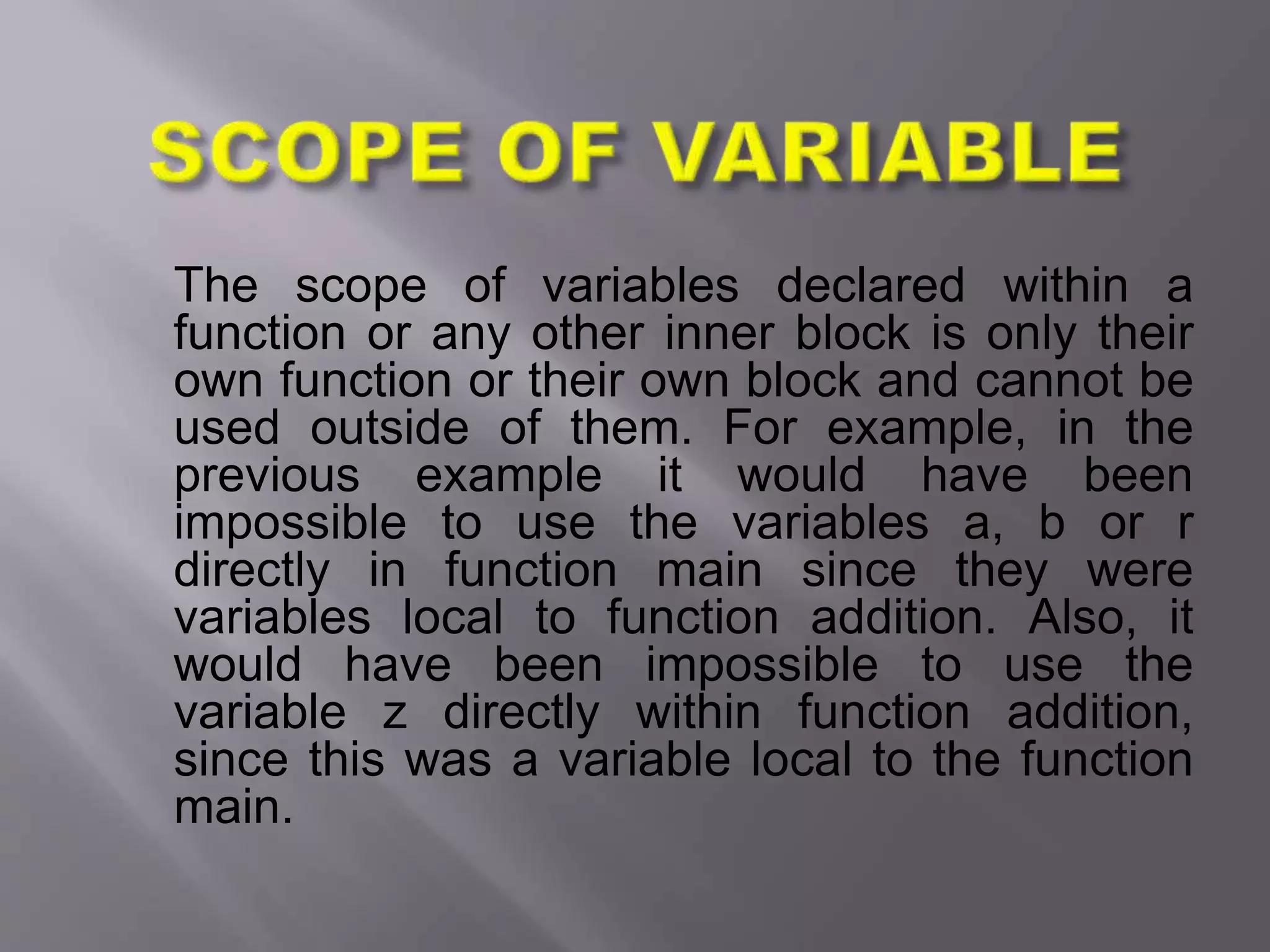The scope of variables declared within a
function or any other inner block is only their
own function or their own block and cannot be
used outside of them. For example, in the
previous example it would have been
impossible to use the variables a, b or r
directly in function main since they were
variables local to function addition. Also, it
would have been impossible to use the
variable z directly within function addition,
since this was a variable local to the function
main.
 