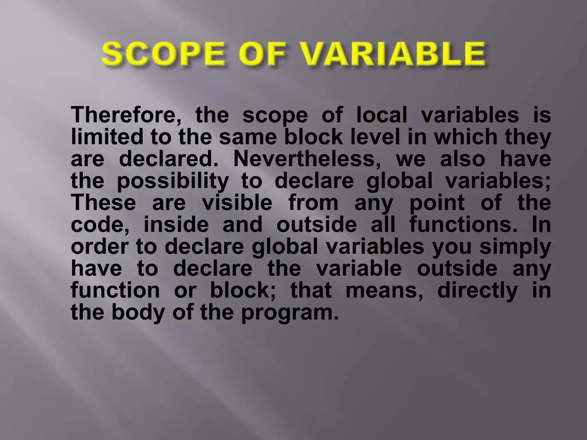Therefore, the scope of local variables is
limited to the same block level in which they
are declared. Nevertheless, we also have
the possibility to declare global variables;
These are visible from any point of the
code, inside and outside all functions. In
order to declare global variables you simply
have to declare the variable outside any
function or block; that means, directly in
the body of the program.
 
