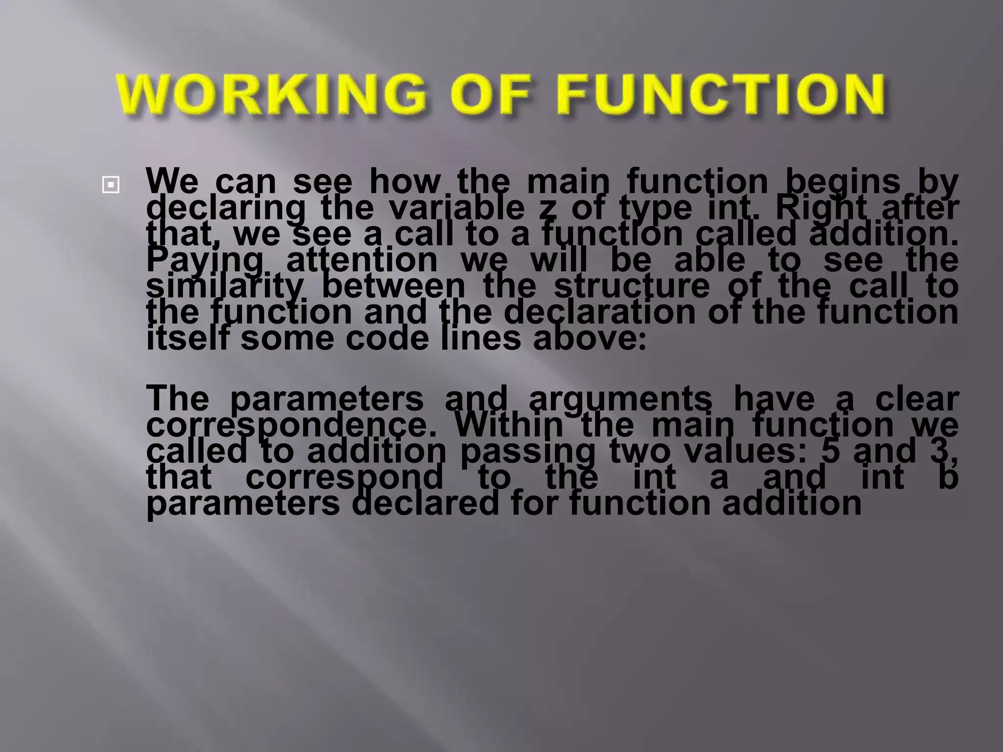  We can see how the main function begins by
declaring the variable z of type int. Right after
that, we see a call to a function called addition.
Paying attention we will be able to see the
similarity between the structure of the call to
the function and the declaration of the function
itself some code lines above:
The parameters and arguments have a clear
correspondence. Within the main function we
called to addition passing two values: 5 and 3,
that correspond to the int a and int b
parameters declared for function addition
 