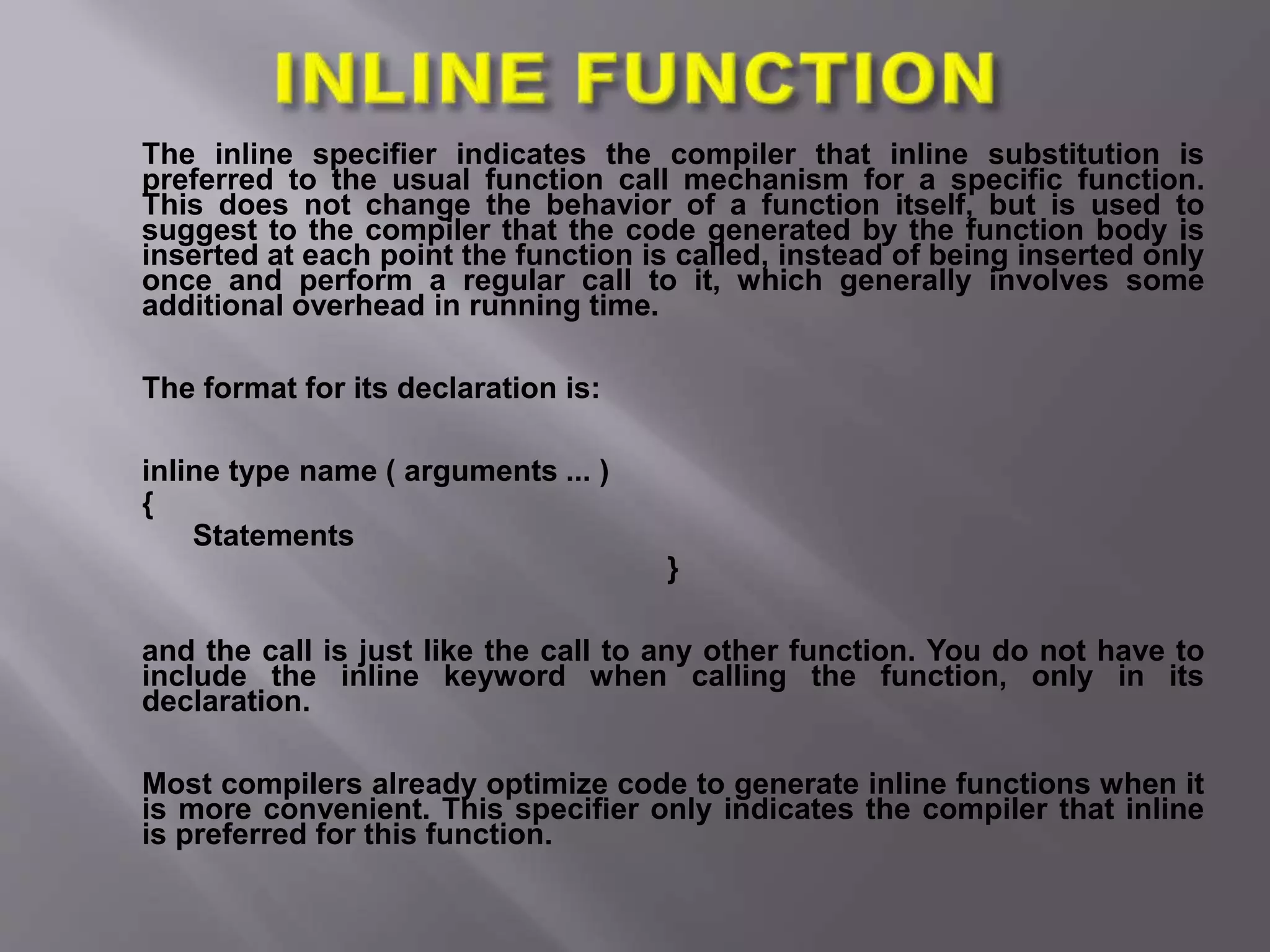 The inline specifier indicates the compiler that inline substitution is
preferred to the usual function call mechanism for a specific function.
This does not change the behavior of a function itself, but is used to
suggest to the compiler that the code generated by the function body is
inserted at each point the function is called, instead of being inserted only
once and perform a regular call to it, which generally involves some
additional overhead in running time.
The format for its declaration is:
inline type name ( arguments ... )
{
Statements
}
and the call is just like the call to any other function. You do not have to
include the inline keyword when calling the function, only in its
declaration.
Most compilers already optimize code to generate inline functions when it
is more convenient. This specifier only indicates the compiler that inline
is preferred for this function.
 