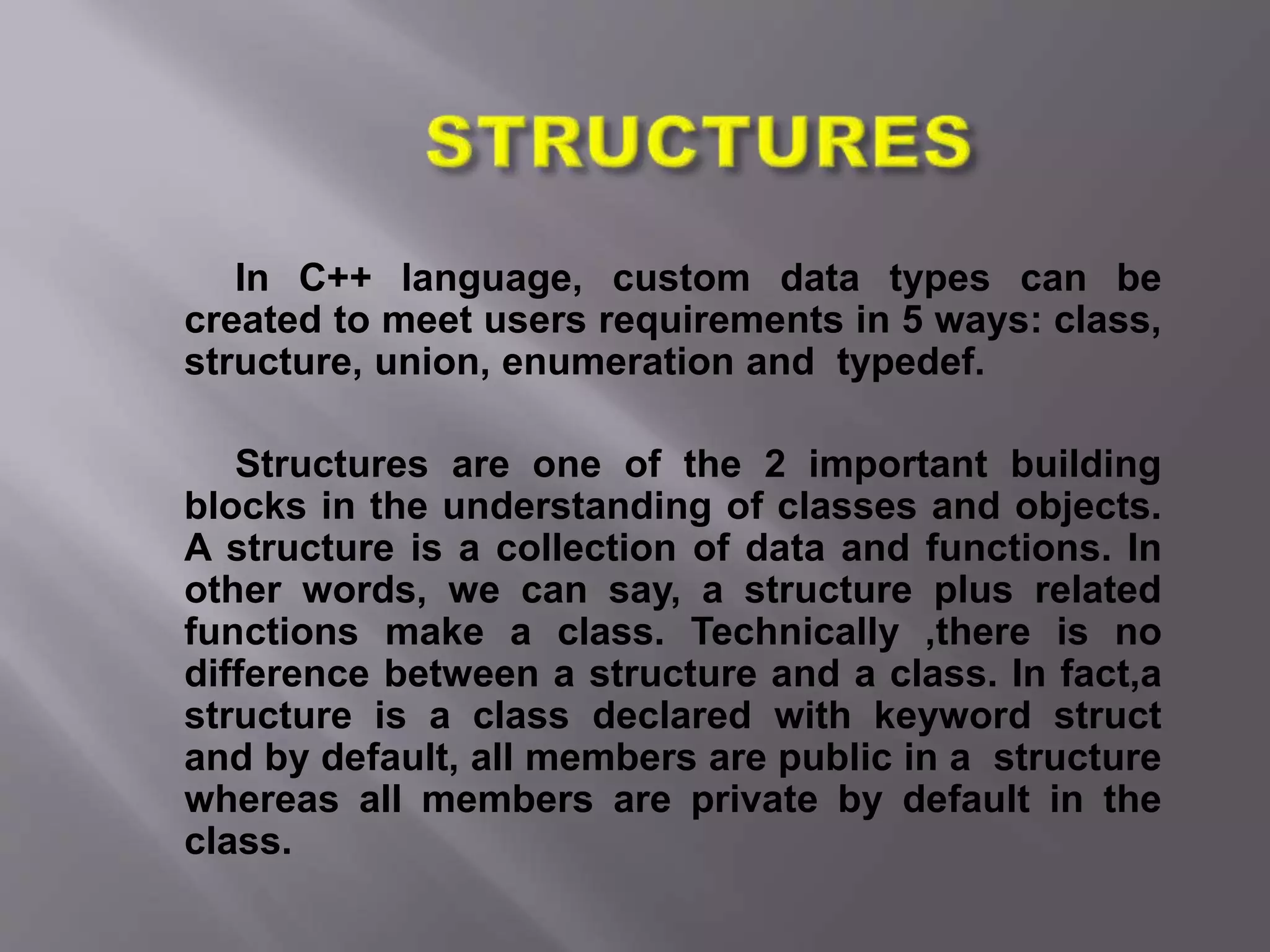 In C++ language, custom data types can be
created to meet users requirements in 5 ways: class,
structure, union, enumeration and typedef.
Structures are one of the 2 important building
blocks in the understanding of classes and objects.
A structure is a collection of data and functions. In
other words, we can say, a structure plus related
functions make a class. Technically ,there is no
difference between a structure and a class. In fact,a
structure is a class declared with keyword struct
and by default, all members are public in a structure
whereas all members are private by default in the
class.
 