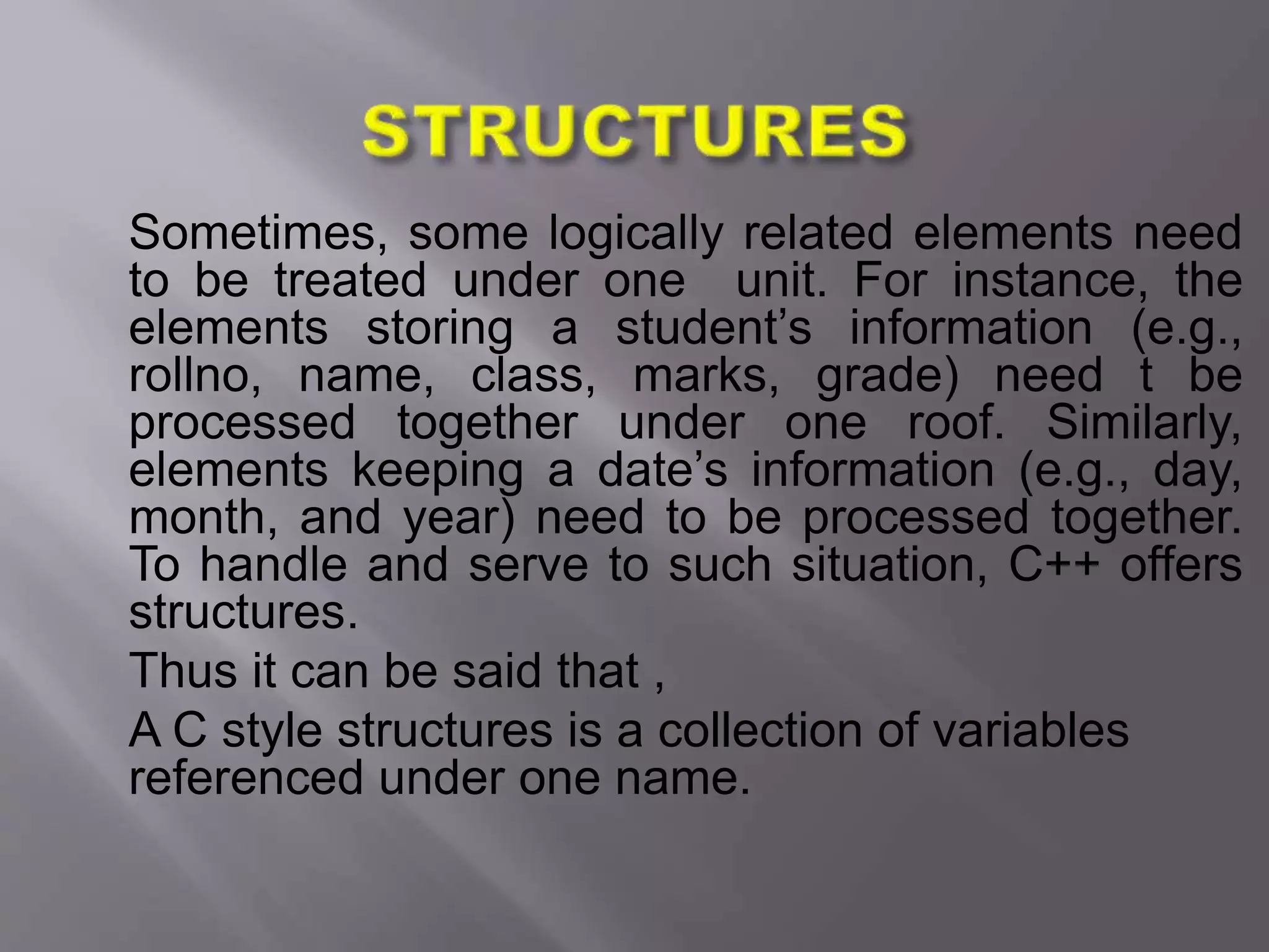 Sometimes, some logically related elements need
to be treated under one unit. For instance, the
elements storing a student’s information (e.g.,
rollno, name, class, marks, grade) need t be
processed together under one roof. Similarly,
elements keeping a date’s information (e.g., day,
month, and year) need to be processed together.
To handle and serve to such situation, C++ offers
structures.
Thus it can be said that ,
A C style structures is a collection of variables
referenced under one name.
 