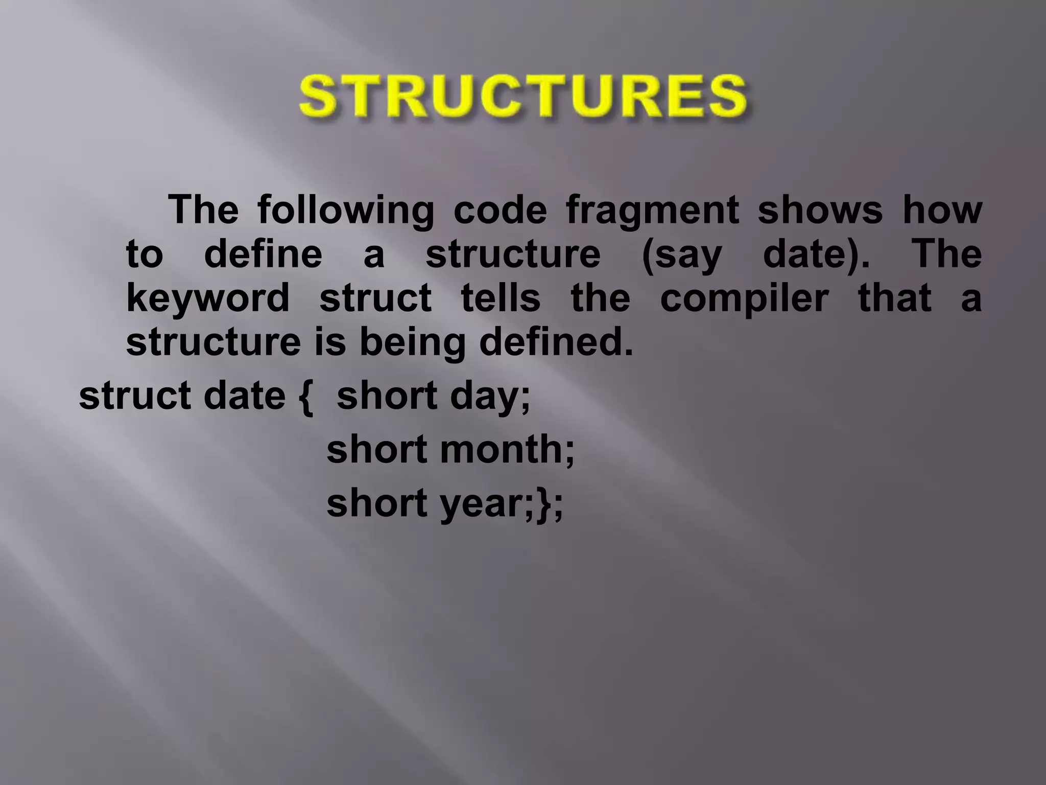 The following code fragment shows how
to define a structure (say date). The
keyword struct tells the compiler that a
structure is being defined.
struct date { short day;
short month;
short year;};
 