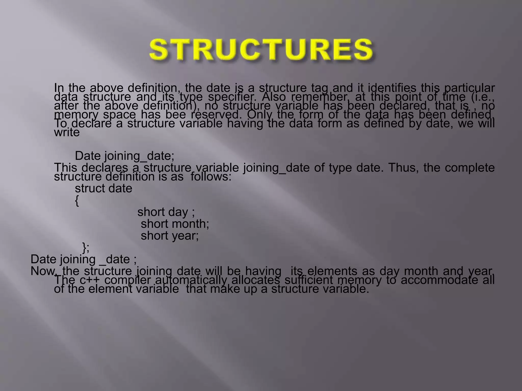 In the above definition, the date is a structure tag and it identifies this particular
data structure and its type specifier. Also remember, at this point of time (i.e.,
after the above definition), no structure variable has been declared, that is , no
memory space has bee reserved. Only the form of the data has been defined.
To declare a structure variable having the data form as defined by date, we will
write
Date joining_date;
This declares a structure variable joining_date of type date. Thus, the complete
structure definition is as follows:
struct date
{
short day ;
short month;
short year;
};
Date joining _date ;
Now, the structure joining date will be having its elements as day month and year.
The c++ compiler automatically allocates sufficient memory to accommodate all
of the element variable that make up a structure variable.
 