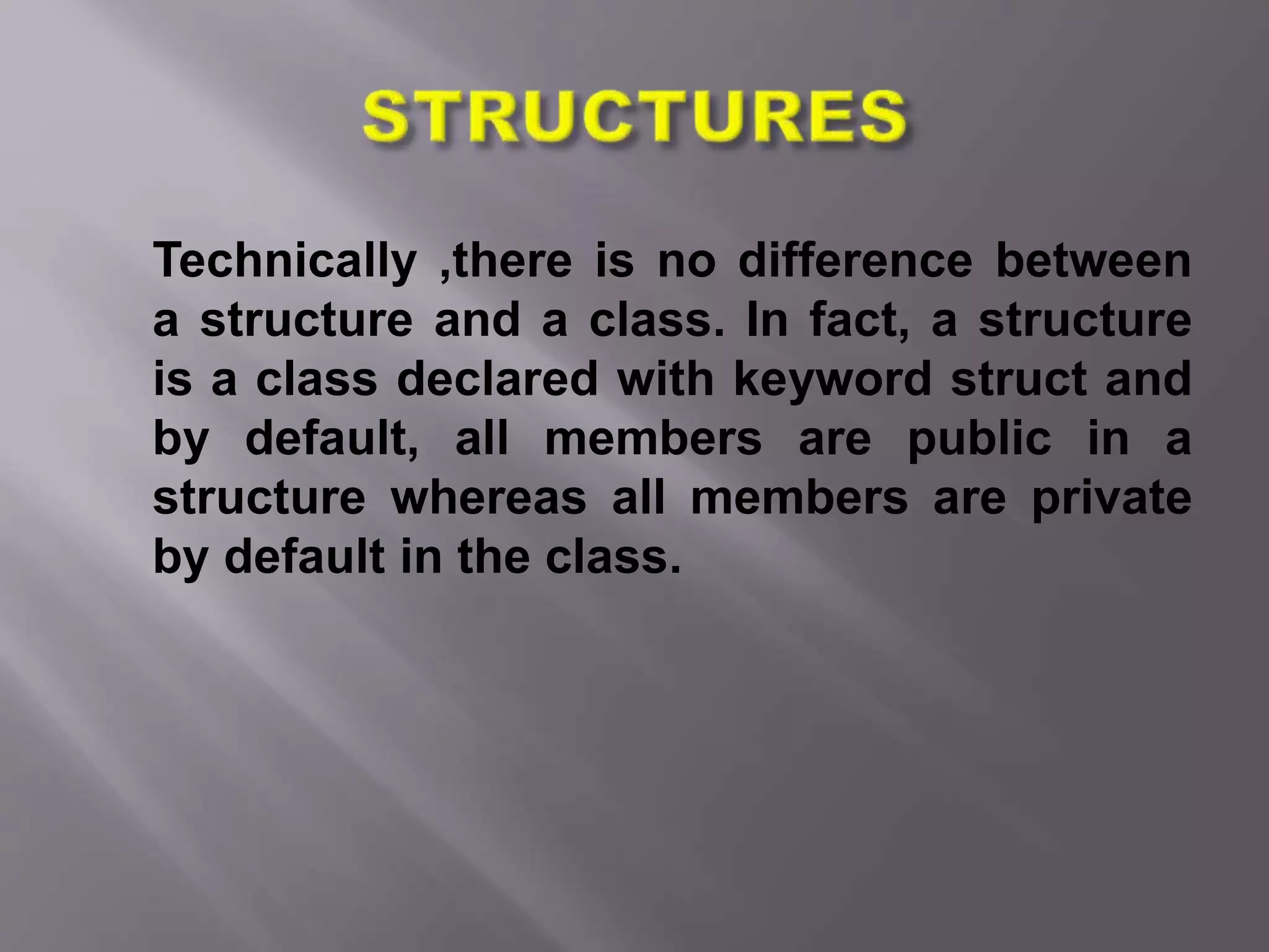 Technically ,there is no difference between
a structure and a class. In fact, a structure
is a class declared with keyword struct and
by default, all members are public in a
structure whereas all members are private
by default in the class.
 