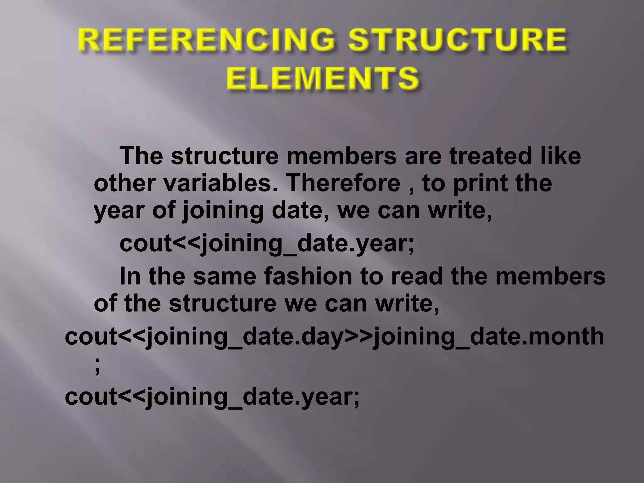 The structure members are treated like
other variables. Therefore , to print the
year of joining date, we can write,
cout<<joining_date.year;
In the same fashion to read the members
of the structure we can write,
cout<<joining_date.day>>joining_date.month
;
cout<<joining_date.year;
 