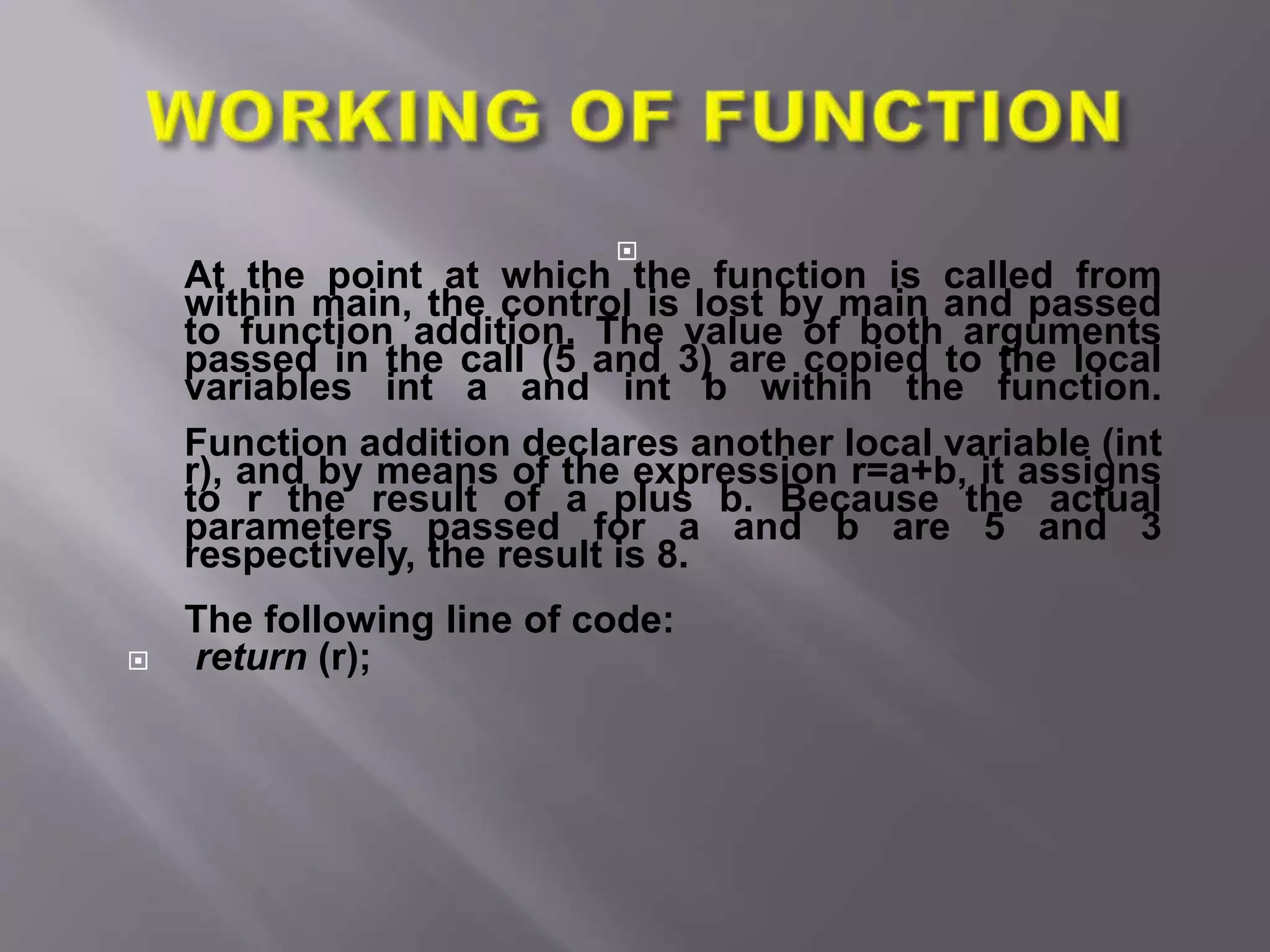 
At the point at which the function is called from
within main, the control is lost by main and passed
to function addition. The value of both arguments
passed in the call (5 and 3) are copied to the local
variables int a and int b within the function.
Function addition declares another local variable (int
r), and by means of the expression r=a+b, it assigns
to r the result of a plus b. Because the actual
parameters passed for a and b are 5 and 3
respectively, the result is 8.
The following line of code:
 return (r);
 