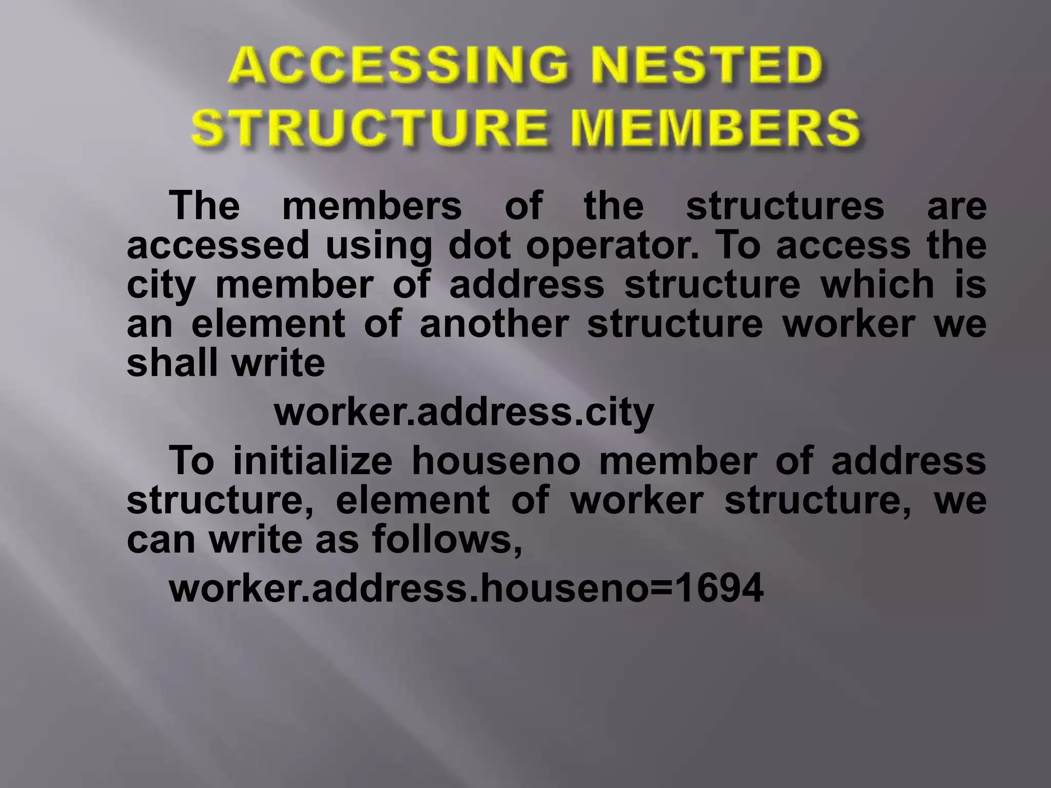 The members of the structures are
accessed using dot operator. To access the
city member of address structure which is
an element of another structure worker we
shall write
worker.address.city
To initialize houseno member of address
structure, element of worker structure, we
can write as follows,
worker.address.houseno=1694
 