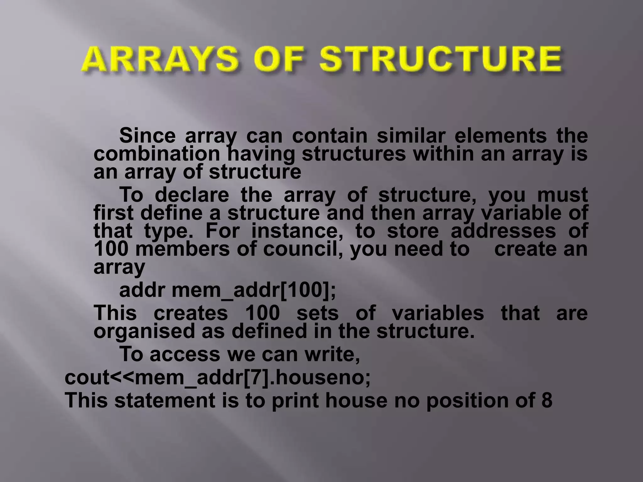 Since array can contain similar elements the
combination having structures within an array is
an array of structure
To declare the array of structure, you must
first define a structure and then array variable of
that type. For instance, to store addresses of
100 members of council, you need to create an
array
addr mem_addr[100];
This creates 100 sets of variables that are
organised as defined in the structure.
To access we can write,
cout<<mem_addr[7].houseno;
This statement is to print house no position of 8
 