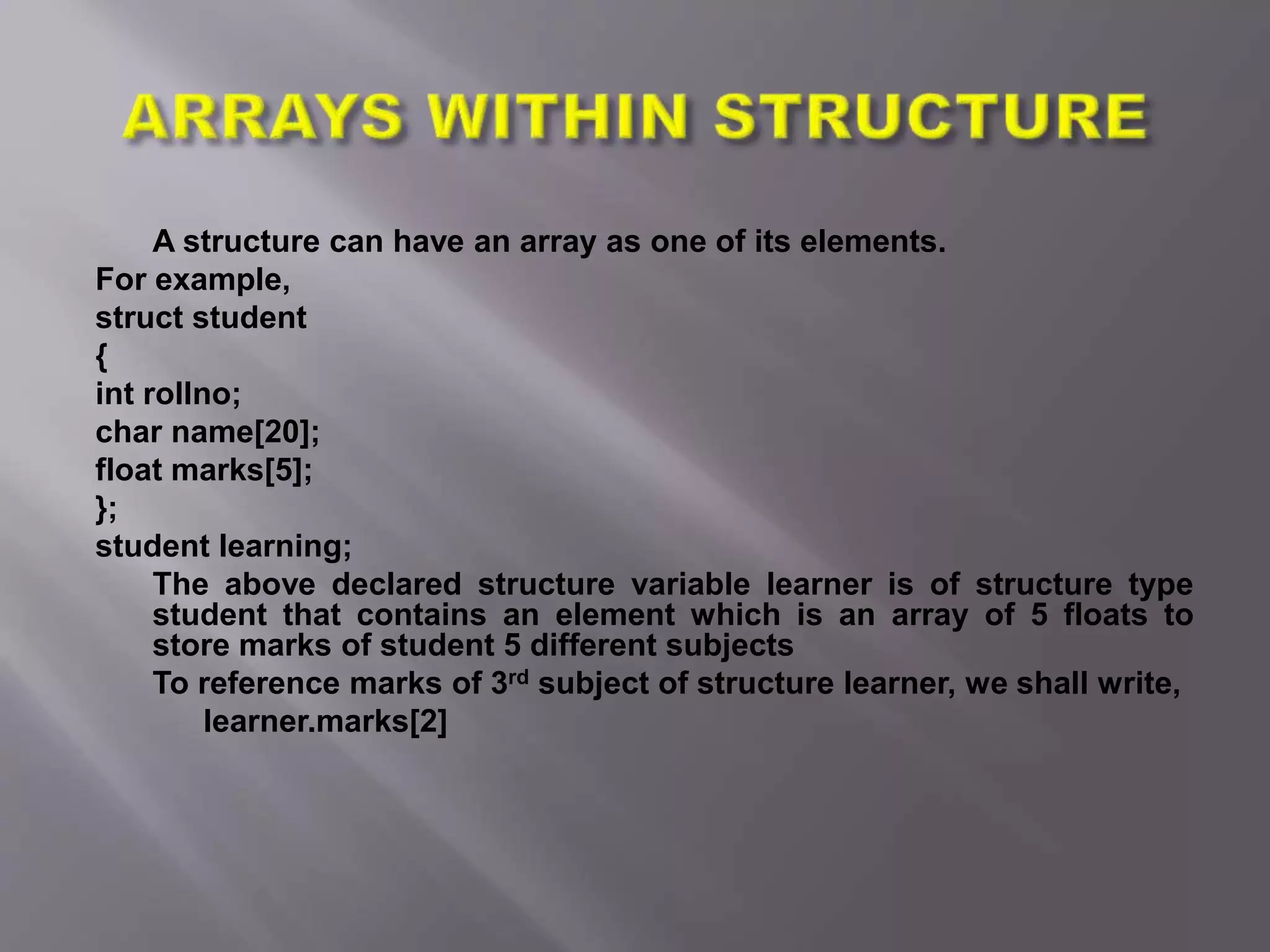 A structure can have an array as one of its elements.
For example,
struct student
{
int rollno;
char name[20];
float marks[5];
};
student learning;
The above declared structure variable learner is of structure type
student that contains an element which is an array of 5 floats to
store marks of student 5 different subjects
To reference marks of 3rd subject of structure learner, we shall write,
learner.marks[2]
 