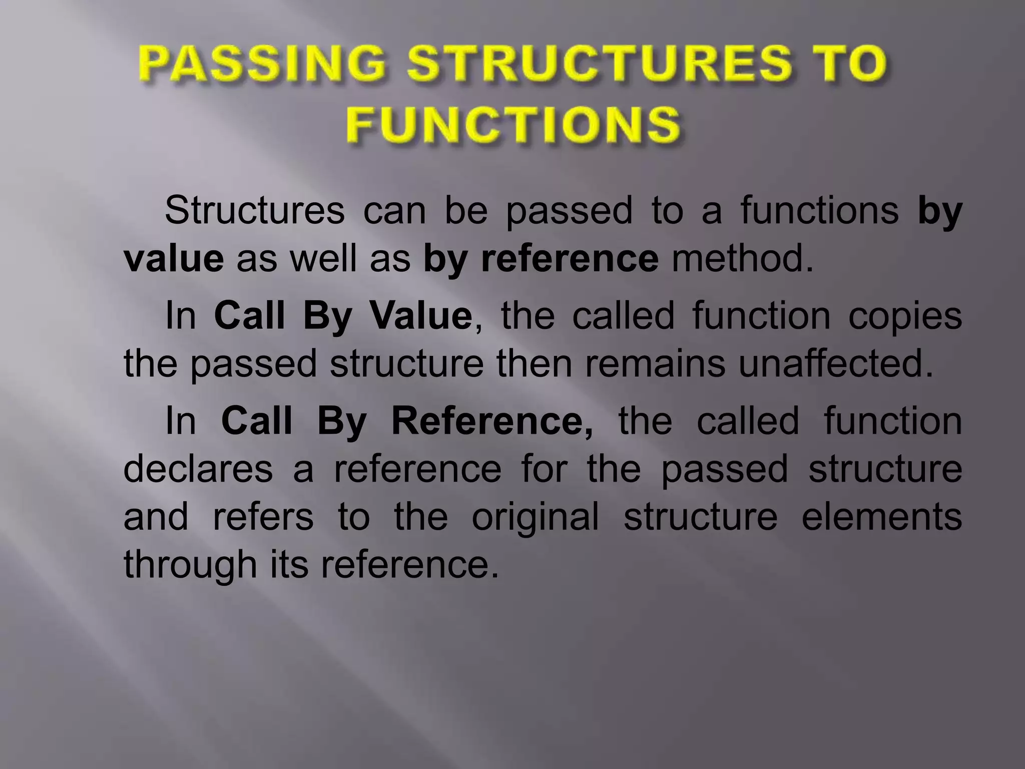 Structures can be passed to a functions by
value as well as by reference method.
In Call By Value, the called function copies
the passed structure then remains unaffected.
In Call By Reference, the called function
declares a reference for the passed structure
and refers to the original structure elements
through its reference.
 