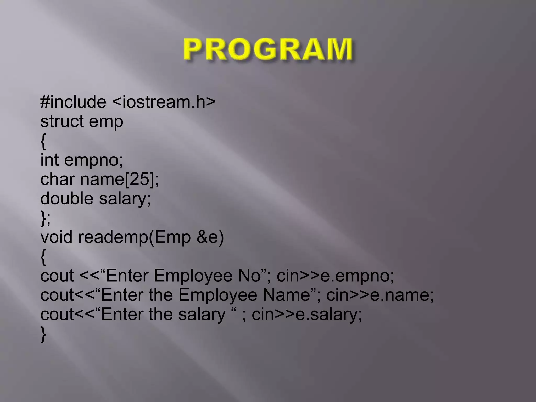 #include <iostream.h>
struct emp
{
int empno;
char name[25];
double salary;
};
void reademp(Emp &e)
{
cout <<“Enter Employee No”; cin>>e.empno;
cout<<“Enter the Employee Name”; cin>>e.name;
cout<<“Enter the salary “ ; cin>>e.salary;
}
 