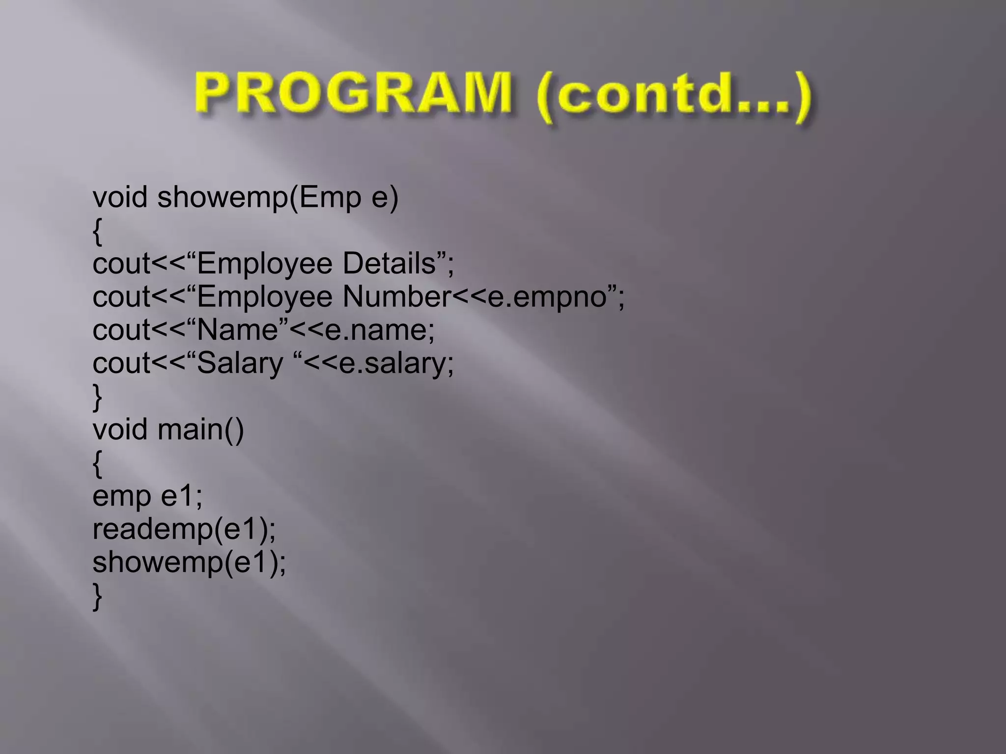 void showemp(Emp e)
{
cout<<“Employee Details”;
cout<<“Employee Number<<e.empno”;
cout<<“Name”<<e.name;
cout<<“Salary “<<e.salary;
}
void main()
{
emp e1;
reademp(e1);
showemp(e1);
}
 