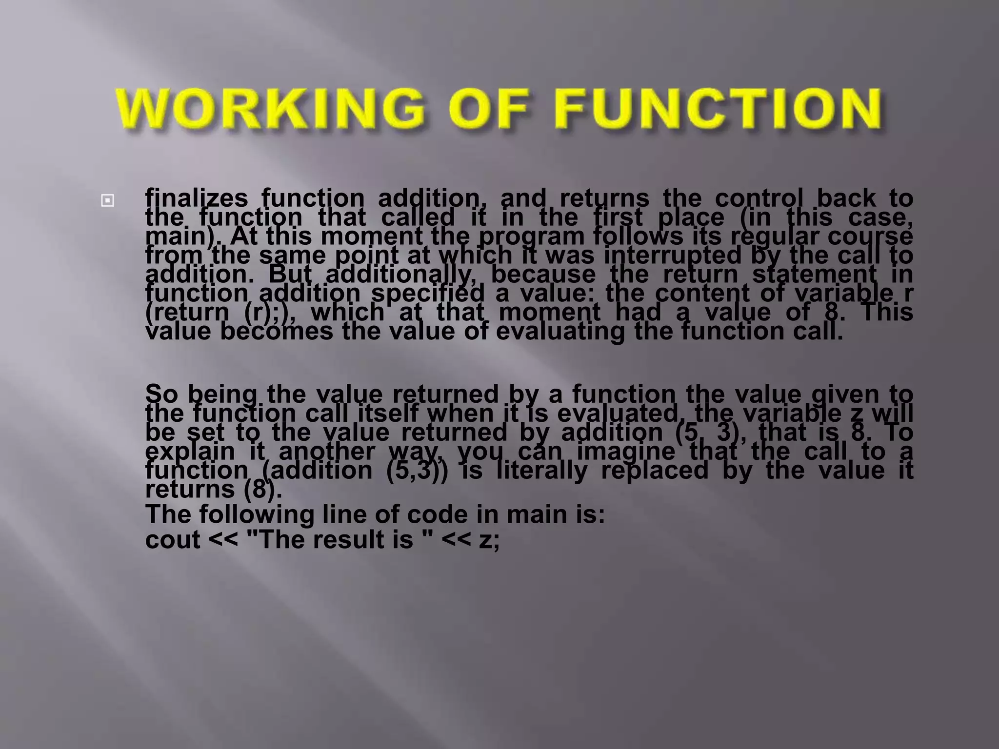  finalizes function addition, and returns the control back to
the function that called it in the first place (in this case,
main). At this moment the program follows its regular course
from the same point at which it was interrupted by the call to
addition. But additionally, because the return statement in
function addition specified a value: the content of variable r
(return (r);), which at that moment had a value of 8. This
value becomes the value of evaluating the function call.
So being the value returned by a function the value given to
the function call itself when it is evaluated, the variable z will
be set to the value returned by addition (5, 3), that is 8. To
explain it another way, you can imagine that the call to a
function (addition (5,3)) is literally replaced by the value it
returns (8).
The following line of code in main is:
cout << "The result is " << z;
 