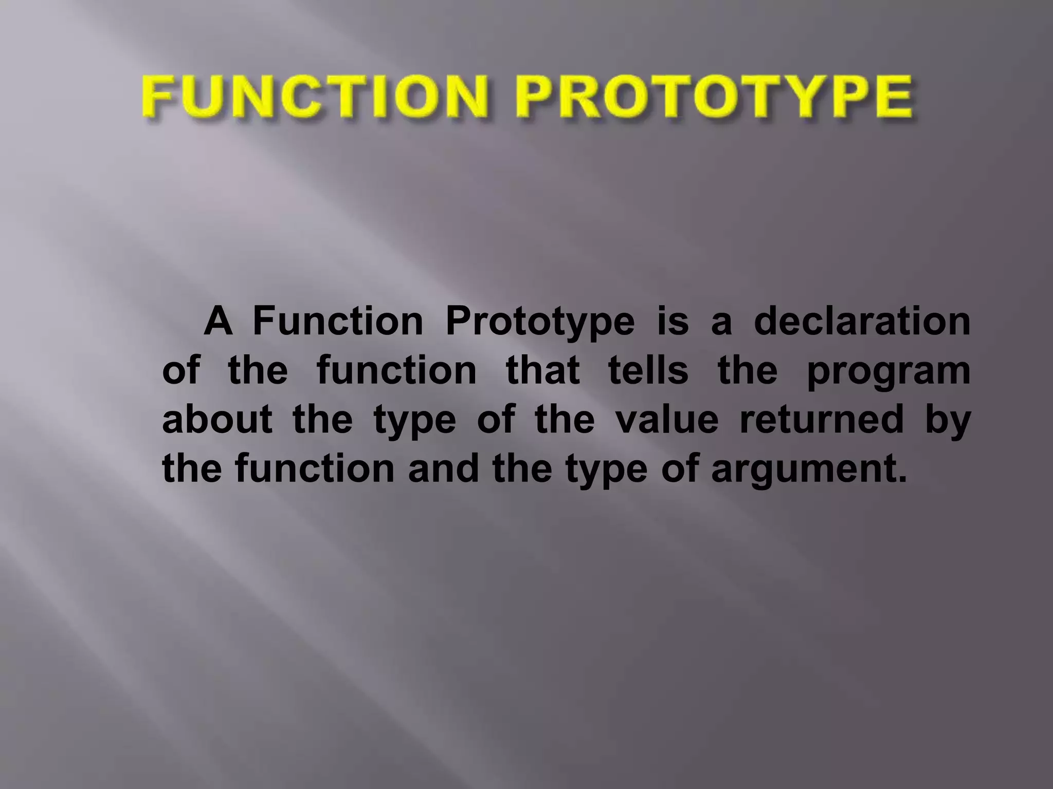 A Function Prototype is a declaration
of the function that tells the program
about the type of the value returned by
the function and the type of argument.
 