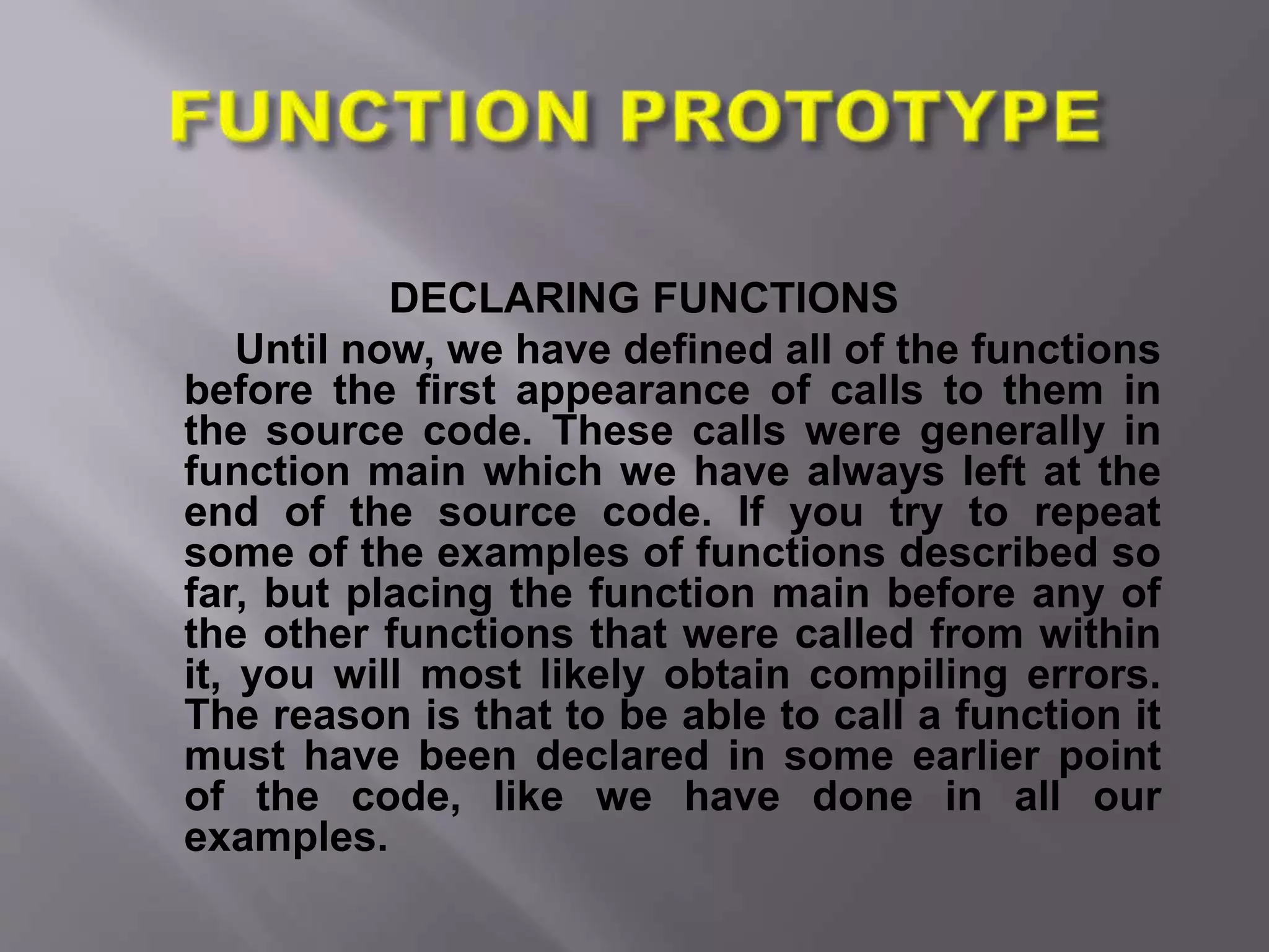 DECLARING FUNCTIONS
Until now, we have defined all of the functions
before the first appearance of calls to them in
the source code. These calls were generally in
function main which we have always left at the
end of the source code. If you try to repeat
some of the examples of functions described so
far, but placing the function main before any of
the other functions that were called from within
it, you will most likely obtain compiling errors.
The reason is that to be able to call a function it
must have been declared in some earlier point
of the code, like we have done in all our
examples.
 