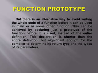 But there is an alternative way to avoid writing
the whole code of a function before it can be used
in main or in some other function. This can be
achieved by declaring just a prototype of the
function before it is used, instead of the entire
definition. This declaration is shorter than the
entire definition, but significant enough for the
compiler to determine its return type and the types
of its parameters.
 