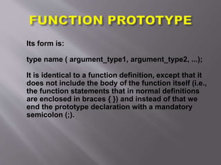 Its form is:
type name ( argument_type1, argument_type2, ...);
It is identical to a function definition, except that it
does not include the body of the function itself (i.e.,
the function statements that in normal definitions
are enclosed in braces { }) and instead of that we
end the prototype declaration with a mandatory
semicolon (;).
 