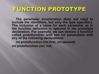 The parameter enumeration does not need to
include the identifiers, but only the type specifiers.
The inclusion of a name for each parameter as in
the function definition is optional in the prototype
declaration. For example, we can declare a function
called protofunction with two int parameters with
any of the following declarations:
int protofunction (int first, int second);
int protofunction (int, int);
 