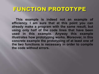 This example is indeed not an example of
efficiency. I am sure that at this point you can
already make a program with the same result, but
using only half of the code lines that have been
used in this example. Anyway this example
illustrates how prototyping works. Moreover, in this
concrete example the prototyping of at least one of
the two functions is necessary in order to compile
the code without errors.
 